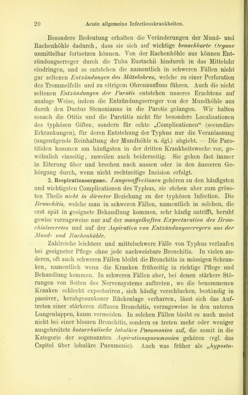 Besondere Bedeutung erhalten die Veränderungen der Mund- und Rachenhöhle dadurch, dass sie sich auf wichtige benachbarte Organe unmittelbar fortsetzen können. Von der Rachenhöhle aus können Ent- zündungserreger durch die Tuba Eustachii hindurch in das Mittelohr eindringen, und so entstehen die namentlich in schweren Fällen nicht gar seltenen Entzündungen des Mittelohres, welche zu einer Perforation des Trommelfells und zu eitrigem Ohrenausfluss führen. Auch die nicht seltenen Entzündungen der Parotis entstehen unseres Erachtens auf analoge Weise, indem die Entzündungserreger von der Mundhöhle aus durch den Ductus Stenonianus in die Parotis gelangen. Wir halten sonach die Otitis und die Parotitis nicht für besondere Localisationen des typhösen Giftes, sondern für echte „Complicationen (secundäre Erkrankungen), für deren Entstehung der Typhus nur die Veranlassung (ungenügende Reinhaltung der Mundhöhle u. dgl.) abgiebt. — Die Paro- titiden kommen am häufigsten in der dritten Krankheitswoche vor, ge- wöhnlich einseitig, zuweilen auch beiderseitig. Sie gehen fast immer in Eiterung über und brechen nach aussen oder in den äusseren Ge- hörgang durch, wenn nicht rechtzeitige Incision erfolgt. 2. Bespirationsorgane. Lungen äffectionen gehören zu den häufigsten und wichtigsten Complicationen des Typhus, sie stehen aber zum gröss- ten Theile nicht in directer Beziehung zu der typhösen Infection. Die Bronchitis, welche man in schweren Fällen, namentlich in solchen, die erst spät in geeignete Behandlung kommen, sehr häufig antrifft, beruht gewiss vorzugsweise nur auf der mangelhaften Expectoration des Bron- chiaisecretes und auf der Aspiration von Entzündungserregern aus der Mund- und Rachenhöhle. Zahlreiche leichtere und mittelschwere Fälle von Typhus verlaufen bei geeigneter Pflege ohne jede nachweisbare Bronchitis. In vielen an- deren, oft auch schweren Fällen bleibt die Bronchitis in mässigen Schran- ken, namentlich wenn die Kranken frühzeitig in richtige Pflege und Behandlung kommen. In schweren Fällen aber, bei denen stärkere Stö- rungen von Seiten des Nervensystems auftreten, wo die benommenen Kranken schlecht expectoriren, sich häufig verschlucken, beständig in passiver, herabgesunkener Rückenlage verharren, lässt sich das Auf- treten einer stärkeren diffusen Bronchitis, vorzugsweise in den unteren Lungenlappen, kaum vermeiden. In solchen Fällen bleibt es auch meist nicht bei einer blossen Bronchitis, sondern es treten mehr oder weniger ausgebreitete katarrhalische lobuläre Pneumonien auf, die somit in die Kategorie der sogenannten Aspirationspneumonien gehören (vgl. das Capitel über lobuläre Pneumonie). Auch was früher als „hyposta-