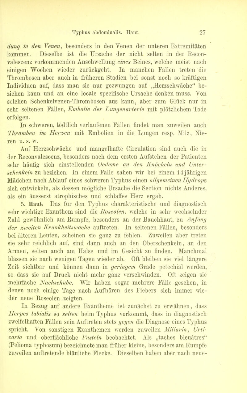 dung in den Venen, besonders in den Venen der unteren Extremitäten kommen. Dieselbe ist die Ursache der nicht selten in der Recon- valescenz vorkommenden Anschwellung eines Beines, welche meist nach einigen Wochen wieder zurückgeht. In manchen Fällen treten die Thrombosen aber auch in früheren Stadien bei sonst noch so kräftigen Individuen auf, dass man sie nur gezwungen auf „Herzschwäche be- ziehen kann und an eine locale specifische Ursache denken muss. Von solchen Schenkelvenen-Thrombosen aus kann, aber zum Glück nur in sehr seltenen Fällen, Embolie der Lungenarterie mit plötzlichem Tode erfolgen. In schweren, tödtlich verlaufenen Fällen findet man zuweilen auch Thromben im Herzen mit Embolien in die Lungen resp. Milz, Nie- ren u. s. w. Auf Herzschwäche und mangelhafte Circulation sind auch die in der Reconvalescenz, besonders nach dem ersten Aufstehen der Patienten sehr häufig sich einstellenden Oedeme an den Knöcheln und Unter- schenkeln zu beziehen. In einem Falle sahen wir bei einem 14jährigen Mädchen nach Ablauf eines schweren Typhus einen allgemeinen Hydrops sich entwickeln, als dessen mögliche Ursache die Section nichts Anderes, als ein äusserst atrophisches und schlaffes Herz ergab. 5. Haut. Das für den Typhus charakteristische und diagnostisch sehr wichtige Exanthem sind die Roseolen, welche in sehr wechselnder Zahl gewöhnlich am Rumpfe, besonders an der Bauchhaut, zu Anfang der zweiten Krankheitswoche auftreten. In seltenen Fällen, besonders bei älteren Leuten, scheinen sie ganz zu fehlen. Zuweilen aber treten sie sehr reichlich auf, sind dann auch an den Oberschenkeln, an den Armen, selten auch am Halse und im Gesicht zu finden. Manchmal blassen sie nach wenigen Tagen wieder ab. Oft bleiben sie viel längere Zeit sichtbar und können dann in geringem Grade petechial werden, so dass sie auf Druck nicht mehr ganz verschwinden. Oft zeigen sie mehrfache Nachschübe. Wir haben sogar mehrere Fälle gesehen, in denen noch einige Tage nach Aufhören des Fiebers sich immer wie- der neue Roseolen zeigten. In Bezug auf andere Exantheme ist zunächst zu erwähnen, dass Herpes labialis so selten beim Typhus vorkommt, dass in diagnostisch zweifelhaften Fällen sein Auftreten stets gegen die Diagnose eines Typhus spricht. Von sonstigen Exanthemen werden zuweilen Miliaria, Urti- caria und oberflächliche Pusteln beobachtet. Als „taches bleuätres (Pelioma typhosum) bezeichnete man früher kleine, besonders am Rumpfe zuweilen auftretende bläuliche Flecke. Dieselben haben aber nach neue-