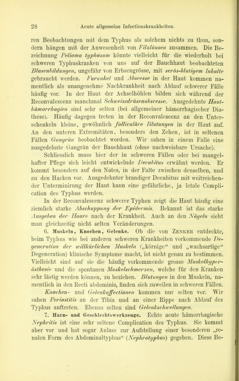 ren Beobachtungen mit dem Typhus als solchem nichts zu thun, son- dern hängen mit der Anwesenheit von Filzläusen zusammen. Die Be- zeichnung Pelioma iyphosum könnte vielleicht für die wiederholt bei schweren Typhuskranken von uns auf der Bauchhaut beobachteten Blasenbildungen, ungefähr von Erbsengrösse, mit serös-blutigem Inhalte gebraucht werden. Furunkel und Abscesse in der Haut kommen na- mentlich als unangenehme Nachkrankheit nach Ablauf schwerer Fälle häufig vor. In der Haut der Achselhöhlen bilden sich während der Beconvalescenz manchmal Schweissdrüsenabscesse. Ausgedehnte Haut- hämorrhagien sind sehr selten (bei allgemeiner hämorrhagischer Dia- these). Häufig dagegen treten in der Keconvalescenz an den Unter- schenkeln kleine, gewöhnlich folliculäre Blutungen in der Haut auf. An den unteren Extremitäten, besonders den Zehen, ist in seltenen Fällen Gangrän beobachtet worden. Wir sahen in einem Falle eine ausgedehnte Gangrän der Bauchhaut (ohne nachweisbare Ursache). Schliesslich muss hier der in schweren Fällen oder bei mangel- hafter Pflege sich leicht entwickelnde Decubitus erwähnt werden. Er kommt besonders auf den Nates, in der Falte zwischen denselben, und an den Hacken vor. Ausgedehnter brandiger Decubitus mit weitreichen- der Unterminirung der Haut kann eine gefährliche, ja letale Compli- cation des Typhus werden. In der Keconvalescenz schwerer Typhen zeigt die Haut häufig eine ziemlich starke Abschuppung der Epidermis. Bekannt ist das starke Ausgehen der Haare nach der Krankheit. Auch an den Nägeln sieht man gleichzeitig nicht selten Veränderungen. 6. Muskeln, Knochen, Gelenke. Ob die von Zenkek entdeckte, beim Typhus wie bei anderen schweren Krankheiten vorkommende De- generation der willkürlichen Muskeln („körnige und „wachsartige Degeneration) klinische Symptome macht, ist nicht genau zu bestimmen. Vielleicht sind auf sie die häufig vorkommende grosse Muskelhyper- ästhesie und die spontanen Muskelschmerzen, welche für den Kranken sehr lästig werden können, zu beziehen. Blutungen in den Muskeln, na- mentlich in den Recti abdominis, finden sich zuweilen in schweren Fällen. Knochen- und Gelenkaffectionen kommen nur selten vor. Wir sahen Periostitis an der Tibia und an einer Rippe nach Ablauf des Typhus auftreten. Ebenso selten sind Gelenkschwellungen. 7. Harn- und Geschlechtswerkzeuge. Echte acute hämorrhagische Neph?ntis ist eine sehr seltene Complication des Typhus. Sie kommt aber vor und hat sogar Anlass zur Aufstellung einer besonderen „re- nalen Form des Abdominaltyphus (Nephrotyphus) gegeben. Diese Be-