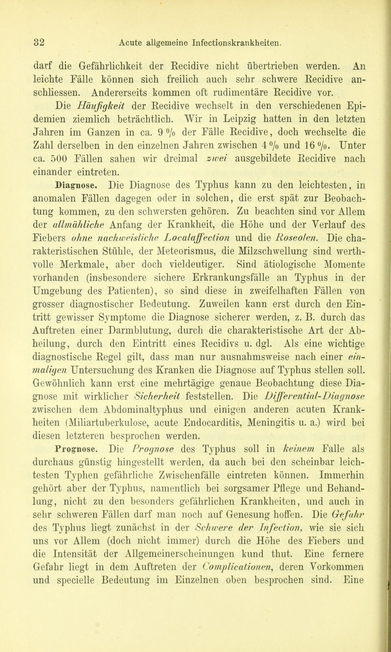 darf die Gefährlichkeit der Recidive nicht übertrieben werden. An leichte Fälle können sich freilich auch sehr schwere Recidive an- schliessen. Andererseits kommen oft rudimentäre Recidive vor. Die Häufigkeit der Recidive wechselt in den verschiedenen Epi- demien ziemlich beträchtlich. Wir in Leipzig hatten in den letzten Jahren im Ganzen in ca. 9 °/o der Fälle Recidive, doch wechselte die Zahl derselben in den einzelnen Jahren zwischen 4 % und 16 °/o. Unter ca. 500 Fällen sahen wir dreimal zwei ausgebildete Recidive nach einander eintreten. Diagnose. Die Diagnose des Typhus kann zu den leichtesten, in anomalen Fällen dagegen oder in solchen, die erst spät zur Beobach- tung kommen, zu den schwersten gehören. Zu beachten sind vor Allem der allmähliche Anfang der Krankheit, die Höhe und der Verlauf des Fiebers ohne nachweisliche Localaffeclion und die Roseolen. Die cha- rakteristischen Stühle, der Meteorismus, die Milzschwellung sind werth- volle Merkmale, aber doch vieldeutiger. Sind ätiologische Momente vorhanden (insbesondere sichere Erkrankungsfälle an Typhus in der Umgebung des Patienten), so sind diese in zweifelhaften Fällen von grosser diagnostischer Bedeutung. Zuweilen kann erst durch den Ein- tritt gewisser Symptome die Diagnose sicherer werden, z. B. durch das Auftreten einer Darmblutung, durch die charakteristische Art der Ab- heilung, durch den Eintritt eines Recidivs u. dgl. Als eine wichtige diagnostische Regel gilt, dass man nur ausnahmsweise nach einer ein- maligen Untersuchung des Kranken die Diagnose auf Typhus stellen soll. Gewöhnlich kann erst eine mehrtägige genaue Beobachtung diese Dia- gnose mit wirklicher Sicherheil feststellen. Die Differential-Diagnose zwischen dem Abdominaltyphus und einigen anderen acuten Krank- heiten (Miliartuberkulose, acute Endocarditis, Meningitis u. a.) wird bei diesen letzteren besprochen werden. Prognose. Die Prognose des Typhus soll in keinem Falle als durchaus günstig hingestellt werden, da auch bei den scheinbar leich- testen Typhen gefährliche Zwischenfälle eintreten können. Immerhin gehört aber der Typhus, namentlich bei sorgsamer Pflege und Behand- lung, nicht zu den besonders gefährlichen Krankheiten, und auch in sehr schweren Fällen darf man noch auf Genesung hoffen. Die Gefahr des Typhus liegt zunächst in der Schwere der Infection, wie sie sich uns vor Allem (doch nicht immer) durch die Höhe des Fiebers und die Intensität der Allgemeinerscheinungen kund thut. Eine fernere Gefahr liegt in dem Auftreten der Complicationen, deren Vorkommen und specielle Bedeutung im Einzelnen oben besprochen sind. Eine