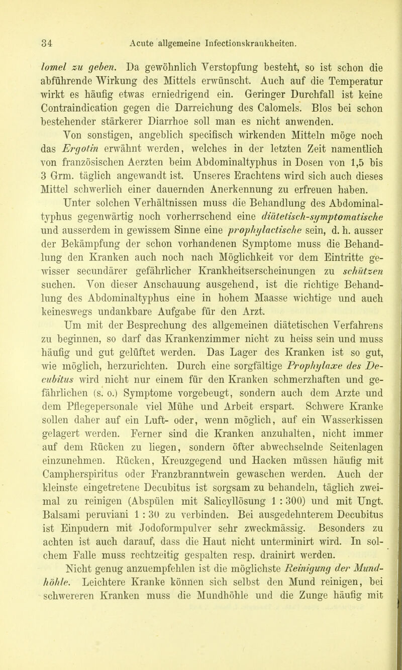 lomel zu geben. Da gewöhnlich Verstopfung besteht, so ist schon die abführende Wirkung des Mittels erwünscht. Auch auf die Temperatur wirkt es häufig etwas erniedrigend ein. Geringer Durchfall ist keine Contraindication gegen die Darreichung des Calomels. Bios bei schon bestehender stärkerer Diarrhoe soll man es nicht anwenden. Yon sonstigen, angeblich specifisch wirkenden Mitteln möge noch das Ergotin erwähnt werden, welches in der letzten Zeit namentlich von französischen Aerzten beim Abdominaltyphus in Dosen von 1,5 bis 3 Grai. täglich angewandt ist. Unseres Erachtens wird sich auch dieses Mittel schwerlich einer dauernden Anerkennung zu erfreuen haben. Unter solchen Verhältnissen muss die Behandlung des Abdominal- typhus gegenwärtig noch vorherrschend eine diätetisch-symptomatische und ausserdem in gewissem Sinne eine prophylactische sein, d. h. ausser der Bekämpfung der schon vorhandenen Symptome muss die Behand- lung den Kranken auch noch nach Möglichkeit vor dem Eintritte ge- wisser secundärer gefährlicher Krankheitserscheinungen zu schützen suchen. Von dieser Anschauung ausgehend, ist die richtige Behand- lung des Abdominaltyphus eine in hohem Maasse wichtige und auch keineswegs undankbare Aufgabe für den Arzt. Um mit der Besprechung des allgemeinen diätetischen Verfahrens zu beginnen, so darf das Krankenzimmer nicht zu heiss sein und muss häufig und gut gelüftet werden. Das Lager des Kranken ist so gut, wie möglich, herzurichten. Durch eine sorgfältige Prophylaxe des De- cubitus wird nicht nur einem für den Kranken schmerzhaften und ge- fährlichen (s. o.) Symptome vorgebeugt, sondern auch dem Arzte und dem Pflegepersonale viel Mühe und Arbeit erspart. Schwere Kranke sollen daher auf ein Luft- oder, wenn möglich, auf ein Wasserkissen gelagert werden. Ferner sind die Kranken anzuhalten, nicht immer auf dem Rücken zu liegen, sondern öfter abwechselnde Seitenlagen einzunehmen. Rücken, Kreuzgegend und Hacken müssen häufig mit Campherspiritus oder Franzbranntwein gewaschen werden. Auch der kleinste eingetretene Decubitus ist sorgsam zu behandeln, täglich zwei- mal zu reinigen (Abspülen mit Salicyllösung 1 : 300) und mit Ungt. Baisami peruviani 1 : 30 zu verbinden. Bei ausgedehnterem Decubitus ist Einpudern mit Jodoformpulver sehr zweckmässig. Besonders zu achten ist auch darauf, dass die Haut nicht unterminirt wird. In sol- chem Falle muss rechtzeitig gespalten resp. drainirt werden. Nicht genug anzuempfehlen ist die möglichste Reinigung der Mund- höhle. Leichtere Kranke können sich selbst den Mund reinigen, bei schwereren Kranken muss die Mundhöhle und die Zunge häufig mit