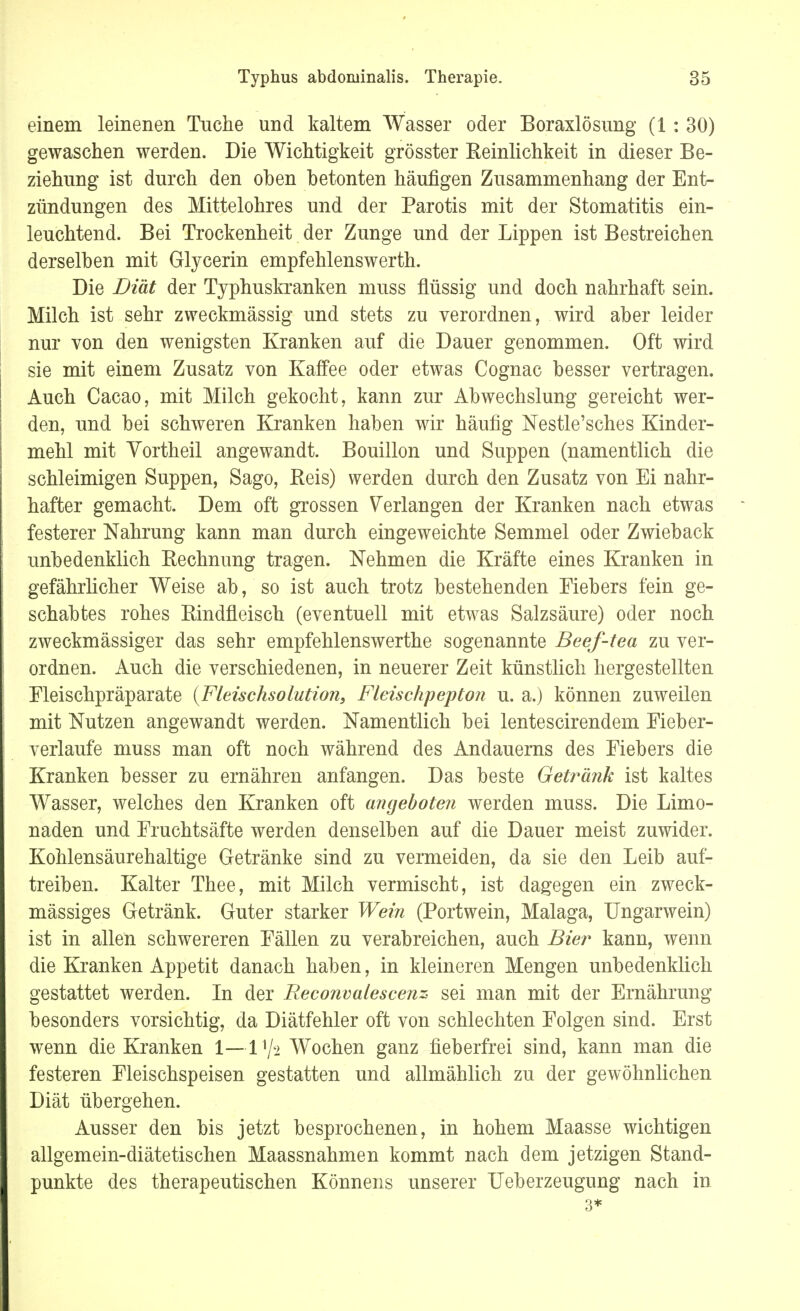 einem leinenen Tuche und kaltem Wasser oder Boraxlösung (1: 30) gewaschen werden. Die Wichtigkeit grösster Reinlichkeit in dieser Be- ziehung ist durch den oben betonten häufigen Zusammenhang der Ent- zündungen des Mittelohres und der Parotis mit der Stomatitis ein- leuchtend. Bei Trockenheit der Zunge und der Lippen ist Bestreichen derselben mit Glycerin empfehlenswerth. Die Diät der Typhuskranken muss flüssig und doch nahrhaft sein. Milch ist sehr zweckmässig und stets zu verordnen, wird aber leider nur von den wenigsten Kranken auf die Dauer genommen. Oft wird sie mit einem Zusatz von Kaffee oder etwas Cognac besser vertragen. Auch Cacao, mit Milch gekocht, kann zur Abwechslung gereicht wer- den, und bei schweren Kranken haben wir häufig Nestle'sches Kinder- mehl mit Vortheil angewandt. Bouillon und Suppen (namentlich die schleimigen Suppen, Sago, Reis) werden durch den Zusatz von Ei nahr- hafter gemacht. Dem oft grossen Verlangen der Kranken nach etwas festerer Nahrung kann man durch eingeweichte Semmel oder Zwieback unbedenklich Rechnung tragen. Nehmen die Kräfte eines Kranken in gefährlicher Weise ab, so ist auch trotz bestehenden Eiebers fein ge- schabtes rohes Rindfleisch (eventuell mit etwas Salzsäure) oder noch zweckmässiger das sehr empfehlenswerthe sogenannte Beef-tea zu ver- ordnen. Auch die verschiedenen, in neuerer Zeit künstlich hergestellten Eleischpräparate {Fleischsolution, Fleischpepton u. a.) können zuweilen mit Nutzen angewandt werden. Namentlich bei lentescirendem Eieber- verlaufe muss man oft noch während des Andauerns des Eiebers die Kranken besser zu ernähren anfangen. Das beste Getränk ist kaltes Wasser, welches den Kranken oft angeboten werden muss. Die Limo- naden und Fruchtsäfte werden denselben auf die Dauer meist zuwider. Kohlensäurehaltige Getränke sind zu vermeiden, da sie den Leib auf- treiben. Kalter Thee, mit Milch vermischt, ist dagegen ein zweck- mässiges Getränk. Guter starker Wein (Portwein, Malaga, Ungarwein) ist in allen schwereren Eällen zu verabreichen, auch Bier kann, wenn die Kranken Appetit danach haben, in kleineren Mengen unbedenklich gestattet werden. In der Reconvalescenz sei man mit der Ernährung besonders vorsichtig, da Diätfehler oft von schlechten Eolgen sind. Erst wenn die Kranken 1—Vfc Wochen ganz fieberfrei sind, kann man die festeren Eleischspeisen gestatten und allmählich zu der gewöhnlichen Diät übergehen. Ausser den bis jetzt besprochenen, in hohem Maasse wichtigen allgemein-diätetischen Maassnahmen kommt nach dem jetzigen Stand- punkte des therapeutischen Könnens unserer Ueberzeugung nach in 3*