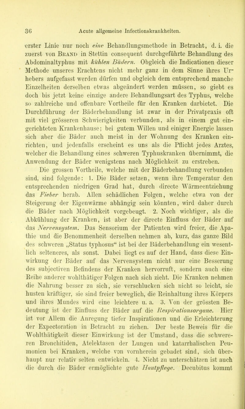 erster Linie nur noch eine Behandlungsmethode in Betracht, d.i. die zuerst von Brand in Stettin consequent durchgeführte Behandlung des Abdominaltyphus mit kühlen Bädern. Obgleich die Indicationen dieser Methode unseres Erachtens nicht mehr ganz in dem Sinne ihres Ur- hebers aufgefasst werden dürfen und obgleich dem entsprechend manche Einzelheiten derselben etwas abgeändert werden müssen, so giebt es doch bis jetzt keine einzige andere Behandlungsart des Typhus, welche so zahlreiche und offenbare Vortheile für den Kranken darbietet. Die Durchführung der Bäderbehandlung ist zwar in der Privatpraxis oft mit viel grösseren Schwierigkeiten verbunden, als in einem gut ein- gerichteten Krankenhause; bei gutem Willen und einiger Energie lassen sich aber die Bäder auch meist in der Wohnung des Kranken ein- richten, und jedenfalls erscheint es uns als die Pflicht jedes Arztes, welcher die Behandlung eines schweren Typhuskranken übernimmt, die Anwendung der Bäder wenigstens nach Möglichkeit zu erstreben. Die grossen Vortheile, welche mit der Bäderbehandlung verbunden sind, sind folgende: 1. Die Bäder setzen, wenn ihre Temperatur den entsprechenden niedrigen Grad hat, durch directe Wärmeentziehung das Fieber herab. Allen schädlichen Folgen, welche etwa von der Steigerung der Eigenwärme abhängig sein könnten, wird daher durch die Bäder nach Möglichkeit vorgebeugt. 2. Noch wichtiger, als die Abkühlung der Kranken, ist aber der directe Einüuss der Bäder auf das Nervensystem. Das Sensorium der Patienten wird freier, die Apa- thie und die Benommenheit derselben nehmen ab, kurz, das ganze Bild des schweren „Status typhosus ist bei der Bäderbehandlung ein wesent- lich selteneres, als sonst. Dabei liegt es auf der Hand, dass diese Ein- wirkung der Bäder auf das Nervensystem nicht nur eine Besserung des subjectiven Befindens der Kranken hervorruft, sondern auch eine Reihe anderer wohlthätiger Folgen nach sich zieht. Die Kranken nehmen die Nahrung besser zu sich, sie verschlucken sich nicht so leicht, sie husten kräftiger, sie sind freier beweglich, die Reinhaltung ihres Körpers und ihres Mundes wird eine leichtere u. a. 3. Von der grössten Be- deutung ist der Einfluss der Bäder auf die Respirationsoryane. Hier ist vor Allem die Anregung tiefer Inspirationen und die Erleichterung der Expectoration in Betracht zu ziehen. Der beste Beweis für die Wohlthätigkeit dieser Einwirkung ist der Umstand, dass die schwere- ren Bronchitiden, Atelektasen der Lungen und katarrhalischen Peu- monien bei Kranken, welche von vornherein gebadet sind, sich über- haupt nur relativ selten entwickeln. 4. Nicht zu unterschätzen ist auch die durch die Bäder ermöglichte gute Hautpflege. Decubitus kommt