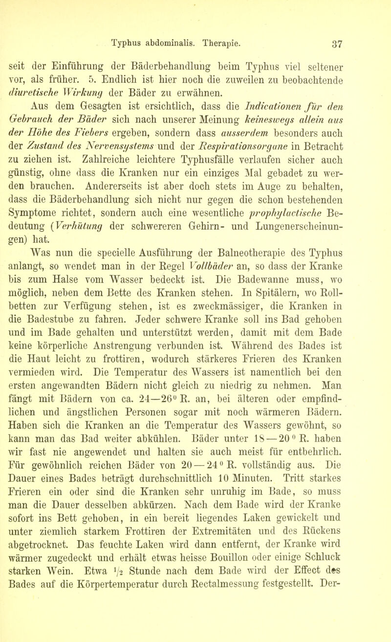 seit der Einführung der Bäderbehandlung beim Typhus viel seltener vor, als früher. 5. Endlich ist hier noch die zuweilen zu beobachtende diuretische Wirkung der Bäder zu erwähnen. Aus dem Gesagten ist ersichtlich, dass die Indicatlonen für den Gebrauch der Bäder sich nach unserer Meinung keineswegs allein aus der Höhe des Fiebers ergeben, sondern dass ausserdem besonders auch der Zustand des Nervensystems \m& der Respirationsorgane in Betracht zu ziehen ist. Zahlreiche leichtere Typhusfälle verlaufen sicher auch günstig, ohne dass die Kranken nur ein einziges Mal gebadet zu wer- den brauchen. Andererseits ist aber doch stets im Auge zu behalten, dass die Bäderbehandlung sich nicht nur gegen die schon bestehenden Symptome richtet, sondern auch eine wesentliche prophylaktische Be- deutung {Verhütung der schwereren Gehirn- und Lungenerscheinun- gen) hat. Was nun die specielle Ausführung der Balneotherapie des Typhus anlangt, so wendet man in der Kegel Vollbäder an, so dass der Kranke bis zum Halse vom Wasser bedeckt ist. Die Badewanne muss, wo möglich, neben dem Bette des Kranken stehen. In Spitälern, wo Boll- betten zur Verfügung stehen, ist es zweckmässiger, die Kranken in die Badestube zu fahren. Jeder schwere Kranke soll ins Bad gehoben und im Bade gehalten und unterstützt werden, damit mit dem Bade keine körperliche Anstrengung verbunden ist. Während des Bades ist die Haut leicht zu frottiren, wodurch stärkeres Erieren des Kranken vermieden wird. Die Temperatur des Wassers ist namentlich bei den ersten angewandten Bädern nicht gleich zu niedrig zu nehmen. Man fängt mit Bädern von ca. 24—26° R. an, bei älteren oder empfind- lichen und ängstlichen Personen sogar mit noch wärmeren Bädern. Haben sich die Kranken an die Temperatur des Wassers gewöhnt, so kann man das Bad weiter abkühlen. Bäder unter 18 — 20 °R. haben wir fast nie angewendet und halten sie auch meist für entbehrlich. Für gewöhnlich reichen Bäder von 20 — 240 R. vollständig aus. Die Dauer eines Bades beträgt durchschnittlich 10 Minuten. Tritt starkes Erieren ein oder sind die Kranken sehr unruhig im Bade, so muss man die Dauer desselben abkürzen. Nach dem Bade wird der Kranke sofort ins Bett gehoben, in ein bereit liegendes Laken gewickelt und unter ziemlich starkem Frottiren der Extremitäten und des Rückens abgetrocknet. Das feuchte Laken wird dann entfernt, der Kranke wird wärmer zugedeckt und erhält etwas heisse Bouillon oder einige Schluck starken Wein. Etwa 72 Stunde nach dem Bade wird der Effect de« Bades auf die Körpertemperatur durch Rectalmessung festgestellt. Der-