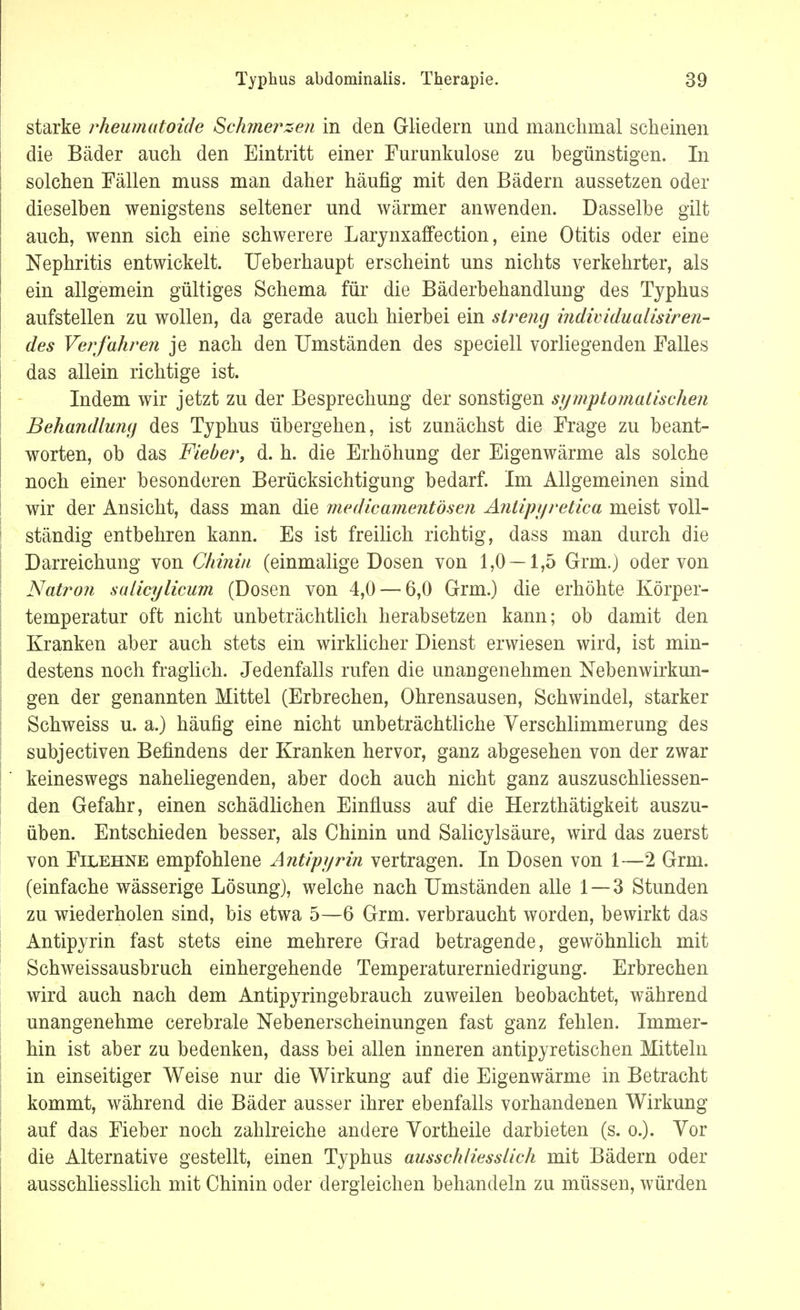 starke rheumatoide Schmerzen in den Gliedern und manchmal scheinen die Bäder auch den Eintritt einer Furunkulose zu begünstigen. In solchen Fällen muss man daher häufig mit den Bädern aussetzen oder dieselben wenigstens seltener und wärmer anwenden. Dasselbe gilt auch, wenn sich eine schwerere Larynxaffeetion, eine Otitis oder eine Nephritis entwickelt. Ueberhaupt erscheint uns nichts verkehrter, als ein allgemein gültiges Schema für die Bäderbehandkmg des Typhus aufstellen zu wollen, da gerade auch hierbei ein streng individualisiren- des Verfahren je nach den Umständen des speciell vorliegenden Falles das allein richtige ist. Indem wir jetzt zu der Besprechung der sonstigen symptomatischen Behandlung des Typhus übergehen, ist zunächst die Frage zu beant- worten, ob das Fieber, d. h. die Erhöhung der Eigenwärme als solche noch einer besonderen Berücksichtigung bedarf. Im Allgemeinen sind wir der Ansicht, dass man die medicamentösen Antipyretica meist voll- ständig entbehren kann. Es ist freilich richtig, dass man durch die Darreichung von Chinin (einmalige Dosen von 1,0 — 1,5 Grm.) oder von Natron sulicylicum (Dosen von 4,0 — 6,0 Grm.) die erhöhte Körper- temperatur oft nicht unbeträchtlich herabsetzen kann; ob damit den Kranken aber auch stets ein wirklicher Dienst erwiesen wird, ist min- destens noch fraglich. Jedenfalls rufen die unangenehmen Nebenwirkun- gen der genannten Mittel (Erbrechen, Ohrensausen, Schwindel, starker Schweiss u. a.) häufig eine nicht unbeträchtliche Verschlimmerung des subjectiven Befindens der Kranken hervor, ganz abgesehen von der zwar keineswegs naheliegenden, aber doch auch nicht ganz auszuschliessen- den Gefahr, einen schädlichen Einfluss auf die Herzthätigkeit auszu- üben. Entschieden besser, als Chinin und Salicylsäure, wird das zuerst von Filehne empfohlene Antipyrin vertragen. In Dosen von 1—2 Grm. (einfache wässerige Lösung), welche nach Umständen alle 1—3 Stunden zu wiederholen sind, bis etwa 5—6 Grm. verbraucht worden, bewirkt das Antipyrin fast stets eine mehrere Grad betragende, gewöhnlich mit Schweissausbruch einhergehende Temperaturerniedrigung. Erbrechen wird auch nach dem Antipyringebrauch zuweilen beobachtet, während unangenehme cerebrale Nebenerscheinungen fast ganz fehlen. Immer- hin ist aber zu bedenken, dass bei allen inneren antipyretischen Mitteln in einseitiger Weise nur die Wirkung auf die Eigenwärme in Betracht kommt, während die Bäder ausser ihrer ebenfalls vorhandenen Wirkung auf das Fieber noch zahlreiche andere Vortheile darbieten (s. o.). Vor die Alternative gestellt, einen Typhus ausschliesslich mit Bädern oder ausschliesslich mit Chinin oder dergleichen behandeln zu müssen, würden