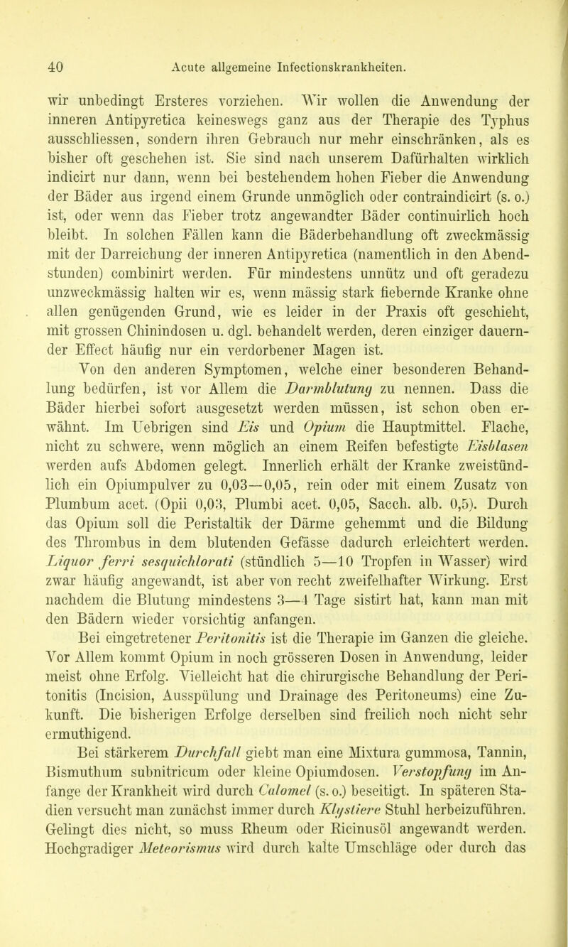 wir unbedingt Ersteres vorziehen. Wir wollen die Anwendung der inneren Antipyretica keineswegs ganz aus der Therapie des Typhus ausschliessen, sondern ihren Gebrauch nur mehr einschränken, als es bisher oft geschehen ist. Sie sind nach unserem Dafürhalten wirklich indicirt nur dann, wenn bei bestehendem hohen Fieber die Anwendung der Bäder aus irgend einem Grunde unmöglich oder contraindicirt (s. o.) ist, oder wenn das Fieber trotz angewandter Bäder continuirlich hoch bleibt. In solchen Fällen kann die Bäderbehandlung oft zweckmässig mit der Darreichung der inneren Antipyretica (namentlich in den Abend- stunden) combinirt werden. Für mindestens unnütz und oft geradezu unzweckmässig halten wir es, wenn mässig stark fiebernde Kranke ohne allen genügenden Grund, wie es leider in der Praxis oft geschieht, mit grossen Chinindosen u. dgl. behandelt werden, deren einziger dauern- der Effect häufig nur ein verdorbener Magen ist. Von den anderen Symptomen, welche einer besonderen Behand- lung bedürfen, ist vor Allem die Darmblutung zu nennen. Dass die Bäder hierbei sofort ausgesetzt werden müssen, ist schon oben er- wähnt. Im Uebrigen sind Eis und Opium die Hauptmittel. Flache, nicht zu schwere, wenn möglich an einem Reifen befestigte Eisblasen werden aufs Abdomen gelegt. Innerlich erhält der Kranke zweistünd- lich ein Opiumpulver zu 0,03—0,05, rein oder mit einem Zusatz von Plumbum acet. (Opii 0,03, Plumbi acet. 0,05, Sacch. alb. 0,5). Durch das Opium soll die Peristaltik der Därme gehemmt und die Bildung des Thrombus in dem blutenden Gefässe dadurch erleichtert werden. Liquor ferri sesquichlorati (stündlich 5—10 Tropfen in Wasser) wird zwar häufig angewandt, ist aber von recht zweifelhafter Wirkung. Erst nachdem die Blutung mindestens 3—4 Tage sistirt hat, kann man mit den Bädern wieder vorsichtig anfangen. Bei eingetretener Peritonitis ist die Therapie im Ganzen die gleiche. Vor Allem kommt Opium in noch grösseren Dosen in Anwendung, leider meist ohne Erfolg. Vielleicht hat die chirurgische Behandlung der Peri- tonitis (Incision, Ausspülung und Drainage des Peritoneums) eine Zu- kunft. Die bisherigen Erfolge derselben sind freilich noch nicht sehr ermuthigend. Bei stärkerem Durchfall giebt man eine Mixtura gummosa, Tannin, Bismuthum subnitricum oder kleine Opiumdosen. Verstopfung im An- fange der Krankheit wird durch Calomel (s. o.) beseitigt. In späteren Sta- dien versucht man zunächst immer durch Klysliere Stuhl herbeizuführen. Gelingt dies nicht, so muss Rheum oder Ricinusöl angewandt werden. Hochgradiger Meteorismus wird durch kalte Umschläge oder durch das