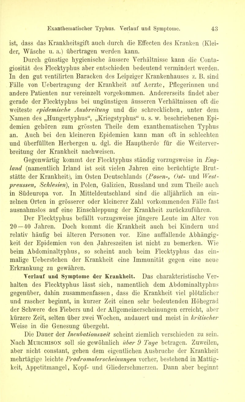 ist, dass das Krankheitsgift auch durch die Effecten des Kranken (Klei- der, Wäsche u. a.) übertragen werden kann. Durch günstige hygienische äussere Verhältnisse kann die Conta- giosität des Flecktyphus aber entschieden bedeutend vermindert werden. In den gut ventilirten Baracken des Leipziger Krankenhauses z. B. sind Fälle von Uebertragung der Krankheit auf Aerzte, Pflegerinnen und andere Patienten nur vereinzelt vorgekommen. Andererseits findet aber gerade der Flecktyphus bei ungünstigen äusseren Verhältnissen oft die weiteste epidemische Ausbreitung und die schrecklichen, unter dem Namen des „Hungertyphus, „Kriegstyphus u. s. w. beschriebenen Epi- demien gehören zum grössten Theile dem exanthematischen Typhus an. Auch bei den kleineren Epidemien kann man oft in schlechten und überfüllten Herbergen u. dgl. die Hauptherde für die Weiterver- breitung der Krankheit nachweisen. Gegenwärtig kommt der Flecktyphus ständig vorzugsweise in Eng- land (namentlich Irland ist seit vielen Jahren eine berüchtigte Brut- stätte der Krankheit), im Osten Deutschlands {Posen-, Ost- und West- preussen, Schlesien), in Polen, Galizien, Kussland und zum Theile auch in Südeuropa vor. In Mitteldeutschland sind die alljährlich an ein- zelnen Orten in grösserer oder kleinerer Zahl vorkommenden Fälle fast ausnahmslos auf eine Einschleppung der Krankheit zurückzuführen. Der Flecktyphus befällt vorzugsweise jüngere Leute im Alter von 20—40 Jahren. Doch kommt die Krankheit auch bei Kindern und relativ häufig bei älteren Personen vor. Eine auffallende Abhängig- keit der Epidemien von den Jahreszeiten ist nicht zu bemerken. Wie beim Abdominaltyphus, so scheint auch beim Flecktyphus das ein- malige Ueberstehen der Krankheit eine Immunität gegen eine neue Erkrankung zu gewähren. Verlauf und Symptome der Krankheit. Das charakteristische Ver- halten des Flecktyphus lässt sich, namentlich dem Abdominaltyphus gegenüber, dahin zusammenfassen, dass die Krankheit viel plötzlicher und rascher beginnt, in kurzer Zeit einen sehr bedeutenden Höhegrad der Schwere des Fiebers und der Allgemeinerscheinungen erreicht, aber kürzere Zeit, selten über zwei Wochen, andauert und meist in kritischer Weise in die Genesung übergeht. Die Dauer der Incubationszeit scheint ziemlich verschieden zu sein. Nach Murchison soll sie gewöhnlich über 9 Tage betragen. Zuweilen, aber nicht constant, gehen dem eigentlichen Ausbruche der Krankheit mehrtägige leichte Prodromalerscheinungen vorher, bestehend in Mattig- keit, Appetitmangel, Kopf- und Gliederschmerzen. Dann aber beginnt