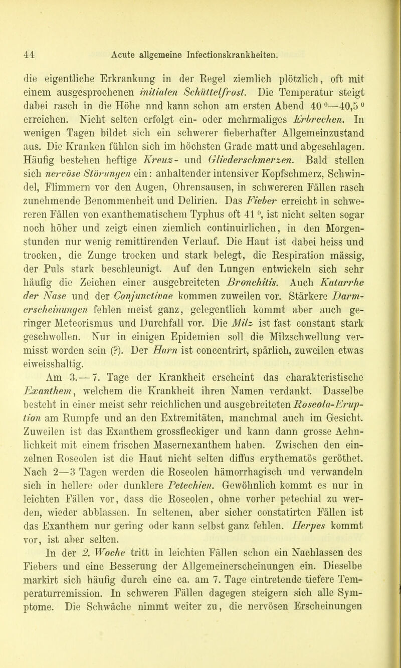 die eigentliche Erkrankung in der Regel ziemlich plötzlich, oft mit einem ausgesprochenen initialen Schüttelfrost. Die Temperatur steigt dabei rasch in die Höhe nnd kann schon am ersten Abend 400—40,50 erreichen. Nicht selten erfolgt ein- oder mehrmaliges Erbrechen. In wenigen Tagen bildet sich ein schwerer fieberhafter Allgemeinzustand aus. Die Kranken fühlen sich im höchsten Grade matt und abgeschlagen. Häufig bestehen heftige Kreuz- und Gliederschmerzen. Bald stellen sich nervöse Störungen ein: anhaltender intensiver Kopfschmerz, Schwin- del, Flimmern vor den Augen, Ohrensausen, in schwereren Fällen rasch zunehmende Benommenheit und Delirien. Das Fieber erreicht in schwe- reren Fällen von exanthematischem Typhus oft 41 °, ist nicht selten sogar noch höher und zeigt einen ziemlich continuirlichen, in den Morgen- stunden nur wenig remittirenden Verlauf. Die Haut ist dabei heiss und trocken, die Zunge trocken und stark belegt, die Respiration mässig, der Puls stark beschleunigt. Auf den Lungen entwickeln sich sehr häufig die Zeichen einer ausgebreiteten Bronchitis. Auch Katarrhe der Nase und der Conjunctivae kommen zuweilen vor. Stärkere Darm- erscheinungen fehlen meist ganz, gelegentlich kommt aber auch ge- ringer Meteorismus und Durchfall vor. Die Milz ist fast constant stark geschwollen. Nur in einigen Epidemien soll die Milzschwellung ver- misst worden sein (?). Der Harn ist concentrirt, spärlich, zuweilen etwas eiweisshaltig. Am 3. — 7. Tage der Krankheit erscheint das charakteristische Exanthem, welchem die Krankheit ihren Namen verdankt. Dasselbe besteht in einer meist sehr reichlichen und ausgebreiteten Roseola-Erup- tion am Rumpfe und an den Extremitäten, manchmal auch im Gesicht. Zuweilen ist das Exanthem grossfleckiger und kann dann grosse Aehn- lichkeit mit einem frischen Masernexanthem haben. Zwischen den ein- zelnen Roseolen ist die Haut nicht selten diffus erythematös geröthet. Nach 2—3 Tagen werden die Roseolen hämorrhagisch und verwandeln sich in hellere oder dunklere Petechien. Gewöhnlich kommt es nur in leichten Fällen vor, dass die Roseolen, ohne vorher petechial zu wer- den, wieder abblassen. In seltenen, aber sicher constatirten Fällen ist das Exanthem nur gering oder kann selbst ganz fehlen. Herpes kommt vor, ist aber selten. In der 2. Woche tritt in leichten Fällen schon ein Nachlassen des Fiebers und eine Besserung der Allgemeinerscheinungen ein. Dieselbe markirt sich häufig durch eine ca. am 7. Tage eintretende tiefere Tem- peraturremission. In schweren Fällen dagegen steigern sich alle Sym- ptome. Die Schwäche nimmt weiter zu, die nervösen Erscheinungen