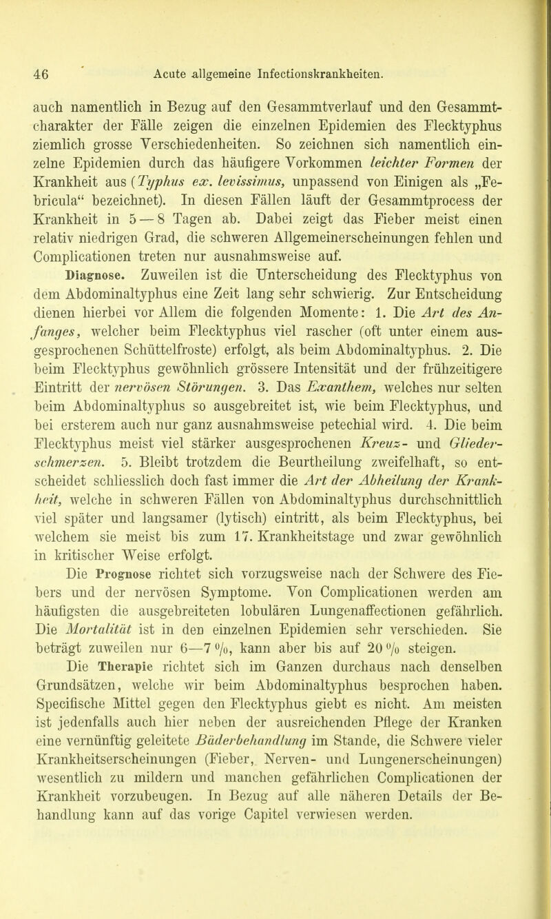 auch namentlich in Bezug auf den Gesammtverlauf und den Gesammt- charakter der Fälle zeigen die einzelnen Epidemien des Flecktyphus ziemlich grosse Verschiedenheiten. So zeichnen sich namentlich ein- zelne Epidemien durch das häufigere Vorkommen leichter Formen der Krankheit aus {Typhus ex. levissimus, unpassend von Einigen als „Fe- bricula bezeichnet). In diesen Fällen läuft der Gesammtprocess der Krankheit in 5 — 8 Tagen ah. Dabei zeigt das Fieber meist einen relativ niedrigen Grad, die schweren Allgemeinerscheinungen fehlen und Complicationen treten nur ausnahmsweise auf. Diagnose. Zuweilen ist die Unterscheidung des Flecktyphus von dem Abdominaltyphus eine Zeit lang sehr schwierig. Zur Entscheidung dienen hierbei vor Allem die folgenden Momente: 1. Die Art des An- fanges, welcher beim Flecktyphus viel rascher (oft unter einem aus- gesprochenen Schüttelfroste) erfolgt, als beim Abdominaltyphus. 2. Die beim Flecktyphus gewöhnlich grössere Intensität und der frühzeitigere Eintritt der nervösen Störungen. 3. Das Exanthem, welches nur selten beim Abdominaltyphus so ausgebreitet ist, wie beim Flecktyphus, und. bei ersterem auch nur ganz ausnahmsweise petechial wird. 4. Die beim Flecktyphus meist viel stärker ausgesprochenen Kreuz- und Glieder- schmerzen. 5. Bleibt trotzdem die Beurtheilung zweifelhaft, so ent- scheidet schliesslich doch fast immer die Art der Abheilung der Krank- heit, welche in schweren Fällen von Abdominaltyphus durchschnittlich viel später und langsamer (lytisch) eintritt, als beim Flecktyphus, bei welchem sie meist bis zum 17. Krankheitstage und zwar gewöhnlich in kritischer Weise erfolgt. Die Prognose richtet sich vorzugsweise nach der Schwere des Fie- bers und der nervösen Symptome. Von Complicationen werden am häufigsten die ausgebreiteten lobulären Lungenaffectionen gefährlich. Die Mortalität ist in den einzelnen Epidemien sehr verschieden. Sie beträgt zuweilen nur 6—7 °/o, kann aber bis auf 20 % steigen. Die Therapie richtet sich im Ganzen durchaus nach denselben Grundsätzen, welche wir beim Abdominaltyphus besprochen haben. Specifische Mittel gegen den Flecktyphus giebt es nicht. Am meisten ist jedenfalls auch hier neben der ausreichenden Pflege der Kranken eine vernünftig geleitete Bäderbehandlung im Stande, die Schwere vieler Krankheitserscheinungen (Fieber, Nerven- und Lungenerscheinungen) wesentlich zu mildern und manchen gefährlichen Complicationen der Krankheit vorzubeugen. In Bezug auf alle näheren Details der Be- handlung kann auf das vorige Capitel verwiesen werden.