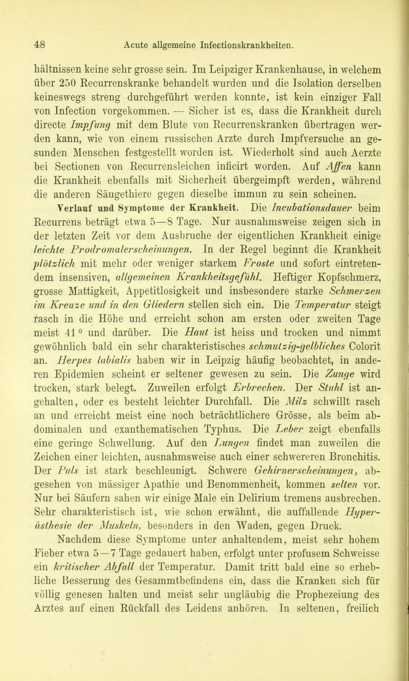 hältnissen keine sehr grosse sein. Im Leipziger Krankenhause, in welchem über 250 Recurrenskranke behandelt wurden und die Isolation derselben keineswegs streng durchgeführt werden konnte, ist kein einziger Fall von Infection vorgekommen. — Sicher ist es, dass die Krankheit durch directe Impfung mit dem Blute von Recurrenskranken übertragen wer- den kann, wie von einem russischen Arzte durch Impfversuche an ge- sunden Menschen festgestellt worden ist. Wiederholt sind auch Aerzte bei Sectionen von Recurrensleichen inficirt worden. Auf Affen kann die Krankheit ebenfalls mit Sicherheit übergeimpft werden, während die anderen Säugethiere gegen dieselbe immun zu sein scheinen. Verlauf und Symptome der Krankheit. Die Incubationsdauer beim Recurrens beträgt etwa 5—8 Tage. Nur ausnahmsweise zeigen sich in der letzten Zeit vor dem Ausbruche der eigentlichen Krankheit einige leichte Prodromal er scheinungen. In der Regel beginnt die Krankheit plötzlich mit mehr oder weniger starkem Froste und sofort eintreten- dem insensiven, allgemeinen Krankheitsgefühl. Heftiger Kopfschmerz, grosse Mattigkeit, Appetitlosigkeit und insbesondere starke Schmerzen im Kreuze und in den Gliedern stellen sich ein. Die Temperatur steigt rasch in die Höhe und erreicht schon am ersten oder zweiten Tage meist 410 und darüber. Die Haut ist heiss und trocken und nimmt gewöhnlich bald ein sehr charakteristisches schmutzig-gelbliches Colorit an. Herpes labialis haben wir in Leipzig häufig beobachtet, in ande- ren Epidemien scheint er seltener gewesen zu sein. Die Zunge wird trocken, stark belegt. Zuweilen erfolgt Erbrechen. Der Stuhl ist an- gehalten, oder es besteht leichter Durchfall. Die Milz schwillt rasch an und erreicht meist eine noch beträchtlichere Grösse, als beim ab- dominalen und exanthematischen Typhus. Die Leber zeigt ebenfalls eine geringe Schwellung. Auf den Lungen findet man zuweilen die Zeichen einer leichten, ausnahmsweise auch einer schwereren Bronchitis. Der Puls ist stark beschleunigt. Schwere Gehirnerscheinungen, ab- gesehen von massiger Apathie und Benommenheit, kommen selten vor. Nur bei Säufern sahen wir einige Male ein Delirium tremens ausbrechen. Sehr charakteristisch ist, wie schon erwähnt, die auffallende Hyper- ästhesie der Muskeln, besonders in den Waden, gegen Druck. Nachdem diese Symptome unter anhaltendem, meist sehr hohem Fieber etwa 5—7 Tage gedauert haben, erfolgt unter profusem Schweisse ein kritischer Abfall der Temperatur. Damit tritt bald eine so erheb- liche Besserung des Gesammtbefindens ein, dass die Kranken sich für völlig genesen halten und meist sehr ungläubig die Prophezeiung des Arztes auf einen Rückfall des Leidens anhören. In seltenen, freilich
