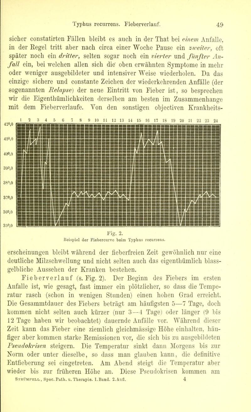sicher constatirten Fällen bleibt es auch in der That bei einem Anfalle, in der Eegel tritt aber nach circa einer Woche Pause ein zweiter, oft später noch ein dritte?*, selten sogar noch ein vierter und fünfter An- fall ein, bei welchen allen sich die' oben erwähnten Symptome in mehr oder weniger ausgebildeter und intensiver Weise wiederholen. Da das einzige sichere und constante Zeichen der wiederkehrenden Anfälle (der sogenannten Relapse) der neue Eintritt von Fieber ist, so besprechen wir die Eigentümlichkeiten derselben am besten im Zusammenhange mit dem Fieberverlaufe. Von den sonstigen objectiven Krankheits- 12 3 4 5 6 7 8 9 10 11 12 13 14 15 16 17 18 19 20 21 22 23 24 Fig. 2. Beispiel der Fiebercurve beim Typbus recurrens. erscheinungen bleibt während der fieberfreien Zeit gewöhnlich nur eine deutliche Milzschwellung und nicht selten auch das eigenthümlich blass- gelbliche Aussehen der Kranken bestehen. Fieberverlauf (s. Fig. 2). Der Beginn des Fiebers im ersten Anfalle ist, wie gesagt, fast immer ein plötzlicher, so dass die Tempe- ratur rasch (schon in wenigen Stunden) einen hohen Grad erreicht. Die Gesammtdauer des Fiebers beträgt am häufigsten 5—7 Tage, doch kommen nicht selten auch kürzer (nur 3—4 Tage) oder länger (9 bis 12 Tage haben wir beobachtet) dauernde Anfälle vor. Während dieser Zeit kann das Fieber eine ziemlich gleichmässige Höhe einhalten, häu- figer aber kommen starke Remissionen vor, die sich bis zu ausgebildeten Pseudokrisen steigern. Die Temperatur sinkt dann Morgens bis zur Norm oder unter dieselbe, so dass man glauben kann, die definitive Entfieberung sei eingetreten. Am Abend steigt die Temperatur aber wieder bis zur früheren Höhe an. Diese Pseudokrisen kommen am Strümpell,, Spec. Patb. u. Tberapie. I.Band. 2. Aufl. 4