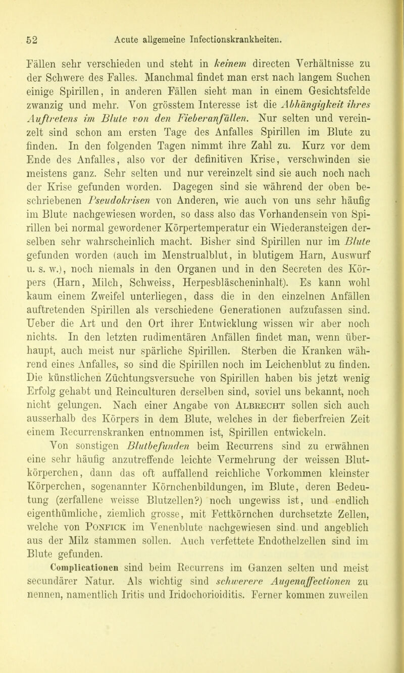 Fällen sehr verschieden und steht in keinem directen Verhältnisse zu der Schwere des Falles. Manchmal findet man erst nach langem Suchen einige Spirillen, in anderen Fällen sieht man in einem Gesichtsfelde zwanzig und mehr. Von grösstem Interesse ist die Abhängigkeit ihres Auftretens im Blute von den Fieber anfallen. Nur selten und verein- zelt sind schon am ersten Tage des Anfalles Spirillen im Blute zu finden. In den folgenden Tagen nimmt ihre Zahl zu. Kurz vor dem Ende des Anfalles, also vor der definitiven Krise, verschwinden sie meistens ganz. Sehr selten und nur vereinzelt sind sie auch noch nach der Krise gefunden worden. Dagegen sind sie während der oben be- schriebenen Pseudokrisen von Anderen, wie auch von uns sehr häufig im Blute nachgewiesen worden, so dass also das Vorhandensein von Spi- rillen bei normal gewordener Körpertemperatur ein Wiederansteigen der- selben sehr wahrscheinlich macht. Bisher sind Spirillen nur im Blute gefunden worden (auch im Menstrualblut, in blutigem Harn, Auswurf u. s. w.), noch niemals in den Organen und in den Secreten des Kör- pers (Harn, Milch, Schweiss, Herpesbläscheninhalt). Es kann wohl kaum einem Zweifel unterliegen, dass die in den einzelnen Anfällen auftretenden Spirillen als verschiedene Generationen aufzufassen sind. Ueber die Art und den Ort ihrer Entwicklung wissen wir aber noch nichts. In den letzten rudimentären Anfällen findet man, wenn über- haupt, auch meist nur spärliche Spirillen. Sterben die Kranken wäh- rend eines Anfalles, so sind die Spirillen noch im Leichenblut zu finden. Die künstlichen Züchtungsversuche von Spirillen haben bis jetzt wenig Erfolg gehabt und Reinculturen derselben sind, soviel uns bekannt, noch nicht gelungen. Nach einer Angabe von Albeecht sollen sich auch ausserhalb des Körpers in dem Blute, welches in der fieberfreien Zeit einem Recurrenskranken entnommen ist, Spirillen entwickeln. Von sonstigen Blutbefunden beim Recurrens sind zu erwähnen eine sehr häufig anzutreffende leichte Vermehrung der weissen Blut- körperchen, dann das oft auffallend reichliche Vorkommen kleinster Körperchen, sogenannter Körnchenbildungen, im Blute, deren Bedeu- tung (zerfallene weisse Blutzellen?) noch ungewiss ist, und endlich eigenthümliche, ziemlich grosse, mit Fettkörnchen durchsetzte Zellen, welche von Ponfick im Venenblute nachgewiesen sind und angeblich aus der Milz stammen sollen. Auch verfettete Endothelzellen sind im Blute gefunden. Complicationen sind beim Recurrens im Ganzen selten und meist secundärer Natur. Als wichtig sind schwerere Augenaffeclionen zu nennen, namentlich Iritis und Iridochorioiditis. Ferner kommen zuweilen