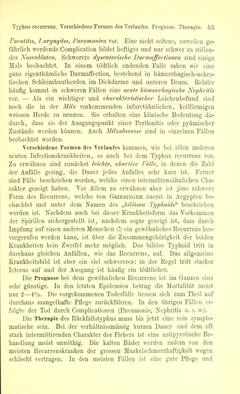 Parotitis, Laryngitis, Pneumonien vor. Eine nicht seltene, zuweilen ge- fährlich werdende Complication bildet heftiges und nur schwer zu stillen- des Nasenbluten. Schwerere dysenterische Darmaffe et ionen sind einige Male beobachtet. In einem tödtlich endenden Falle sahen wir eine ganz eigenthümliche Darmaffe ction, bestehend in hämorrhagisch-nekro- tischen Schleimhautherden im Dickdarme und unteren Ileum. Relativ häufig kommt in schweren Fällen eine acute hämorrhagische Nephritis vor. — Als ein wichtiger und charakteristischer Leichenbefund sind noch die in der Milz vorkommenden infarctähnlichen, keilförmigen weissen Herde zu nennen. Sie erhalten eine klinische Bedeutung da- durch, dass sie der Ausgangspunkt einer Peritonitis oder pyämischer Zustände werden können. Auch Milzabscesse sind in einzelnen Fällen beobachtet worden. Verschiedene Formen des Verlaufes kommen, wie bei allen anderen acuten Infectionskrankheiten, so auch bei dem Typhus recurrens vor. Zu erwähnen sind zunächst leichte, abortive Fälle, in denen die Zahl der Anfälle gering, die Dauer jedes Anfalles sehr kurz ist. Ferner sind Fälle beschrieben worden, welche einen intermittensähnlichen Cha- rakter gezeigt haben. Vor Allem zu erwähnen aber ist jene schwere Form des Recurrens, welche von Griesinger zuerst in Aegypten be- obachtet und unter dem Namen des „biliösen Typhoids beschrieben worden ist. Nachdem auch bei dieser Krankheitsform das Vorkommen der Spirillen sichergestellt ist, nachdem sogar gezeigt ist, dass durch Impfung auf einen anderen Menschen (!) ein gewöhnliches Recurrens her- vorgerufen werden kann, ist über die Zusammengehörigkeit der beiden Krankheiten kein Zweifel mehr möglich. Das biliöse Typhoid tritt in durchaus gleichen Anfällen, wie das Recurrens, auf. Das allgemeine Krankheitsbild ist aber ein viel schwereres: in der Regel tritt starker Icterus auf und der Ausgang ist häufig ein tödtlicher. Die Prognose bei dem gewöhnlichen Recurrens ist im Ganzen eine sehr günstige. In den letzten Epidemien betrug die Mortalität meist nur 2—4%. Die vorgekommenen Todesfälle Hessen sich zum Theil auf durchaus mangelhafte Pflege zurückführen. In den übrigen Fällen er- folgte der Tod durch Complicationen (Pneumonie, Nephritis u. s. w.). Die Therapie des Rückfallstyphus muss bis jetzt eine rein sympto- matische sein. Bei der verhältnissmässig kurzen Dauer und dem oft stark intermittirenden Charakter des Fiebers ist eine antipyretische Be- handlung meist unnöthig. Die kalten Bäder werden zudem von den meisten Recurrenskranken der grossen Muskelschmerzhaftigkeit wegen schlecht vertragen. In den meisten Fällen ist eine gute Pflege und