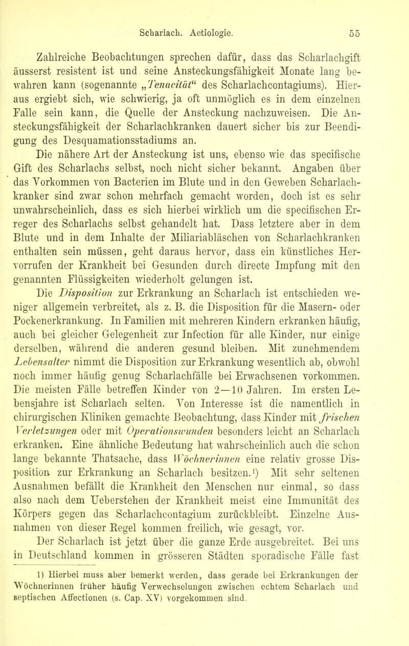 Zahlreiche Beobachtungen sprechen dafür, dass das Scharlachgift äusserst resistent ist und seine Ansteckungsfähigkeit Monate lang be- wahren kann (sogenannte „Tenacüät des Scharlachcontagiums). Hier- aus ergiebt sich, wie schwierig, ja oft unmöglich es in dem einzelnen Falle sein kann, die Quelle der Ansteckung nachzuweisen. Die An- steckungsfähigkeit der Scharlachkranken dauert sicher bis zur Beendi- gung des Desquamationsstadiums an. Die nähere Art der Ansteckung ist uns, ebenso wie das specifische Gift des Scharlachs selbst, noch nicht sicher bekannt. Angaben über das Vorkommen von Bacterien im Blute und in den Geweben Scharlach- kranker sind zwar schon mehrfach gemacht worden, doch ist es sehr unwahrscheinlich, dass es sich hierbei wirklich um die specifischen Er- reger des Scharlachs selbst gehandelt hat. Dass letztere aber in dem Blute und in dem Inhalte der Miliariabläschen von Scharlachkranken enthalten sein müssen, geht daraus hervor, dass ein künstliches Her- vorrufen der Krankheit bei Gesunden durch directe Impfung mit den genannten Flüssigkeiten wiederholt gelungen ist. Die Disposition zur Erkrankung an Scharlach ist entschieden we- niger allgemein verbreitet, als z. B. die Disposition für die Masern- oder Pockenerkrankung. In Familien mit mehreren Kindern erkranken häufig, auch bei gleicher Gelegenheit zur Infection für alle Kinder, nur einige derselben, während die anderen gesund bleiben. Mit zunehmendem Lebensalter nimmt die Disposition zur Erkrankung wesentlich ab, obwohl noch immer häufig genug Scharlachfälle bei Erwachsenen vorkommen. Die meisten Fälle betreffen Kinder von 2—10 Jahren. Im ersten Le- bensjahre ist Scharlach selten. Von Interesse ist die namentlich in chirurgischen Kliniken gemachte Beobachtung, dass Kinder mit fleischen Verletzungen oder mit Operations wunden besonders leicht an Scharlach erkranken. Eine ähnliche Bedeutung hat wahrscheinlich auch die schon lange bekannte Thatsache, dass Wöchnerinnen eine relativ grosse Dis- position zur Erkrankung an Scharlach besitzen.1) Mit sehr seltenen Ausnahmen befällt die Krankheit den Menschen nur einmal, so dass also nach dem Ueberstehen der Krankheit meist eine Immunität des Körpers gegen das Scharlachcontagium zurückbleibt. Einzelne Aus- nahmen von dieser Kegel kommen freilich, wie gesagt, vor. Der Scharlach ist jetzt über die ganze Erde ausgebreitet. Bei uns in Deutschland kommen in grösseren Städten sporadische Fälle fast 1) Hierbei muss aber bemerkt werden, dass gerade bei Erkrankungen der Wöchnerinnen früher häufig Verwechselungen zwischen echtem Scharlach und septischen Affectionen (s. Cap. XV) vorgekommen sind.