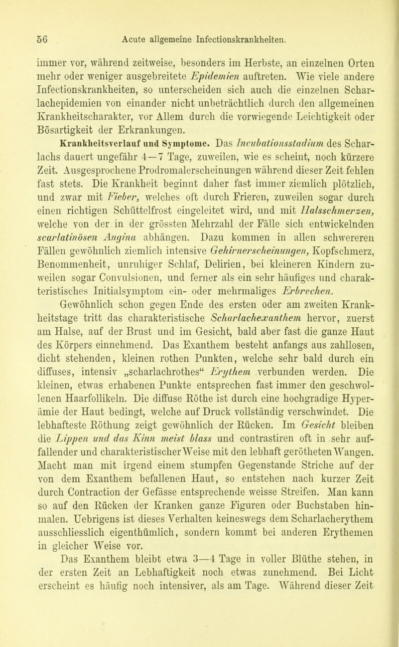 immer vor, während zeitweise, besonders im Herbste, an einzelnen Orten mehr oder weniger ausgebreitete Epidemien auftreten. Wie viele andere Infectionskrankheiten, so unterscheiden sich auch die einzelnen Schar- lachepidemien von einander nicht unbeträchtlich durch den allgemeinen Krankheitscharakter, vor Allem durch die vorwiegende Leichtigkeit oder Bösartigkeit der Erkrankungen. Krankheitsverlauf und Symptome. Das Incubationsstadium des Schar- lachs dauert ungefähr 4—7 Tage, zuweilen, wie es scheint, noch kürzere Zeit. Ausgesprochene Prodromalerscheinungen während dieser Zeit fehlen fast stets. Die Krankheit beginnt daher fast immer ziemlich plötzlich, und zwar mit Fieber, welches oft durch Frieren, zuweilen sogar durch einen richtigen Schüttelfrost eingeleitet wird, und mit Halsschmerzen, welche von der in der grössten Mehrzahl der Fälle sich entwickelnden scarlatinösen Angina abhängen. Dazu kommen in allen schwereren Fällen gewöhnlich ziemlich intensive Gehirnerscheinungen, Kopfschmerz, Benommenheit, unruhiger Schlaf, Delirien, bei kleineren Kindern zu- weilen sogar Convulsionen, und ferner als ein sehr häufiges und charak- teristisches Initialsyniptom ein- oder mehrmaliges Erbrechen. Gewöhnlich schon gegen Ende des ersten oder am zweiten Krank- heitstage tritt das charakteristische Scharlachexanthem hervor, zuerst am Halse, auf der Brust und im Gesicht, bald aber fast die ganze Haut des Körpers einnehmend. Das Exanthem besteht anfangs aus zahllosen, dicht stehenden, kleinen rothen Punkten, welche sehr bald durch ein diffuses, intensiv „scharlachrothes Erythem verbunden werden. Die kleinen, etwas erhabenen Punkte entsprechen fast immer den geschwol- lenen Haarfollikeln. Die diffuse Rothe ist durch eine hochgradige Hyper- ämie der Haut bedingt, welche auf Druck vollständig verschwindet. Die lebhafteste Röthung zeigt gewöhnlich der Rücken. Im Gesicht bleiben die Lippen und das Kinn meist blass und contrastiren oft in sehr auf- fallender und charakteristischerWeise mit den lebhaft gerötheten Wangen. Macht man mit irgend einem stumpfen Gegenstande Striche auf der von dem Exanthem befallenen Haut, so entstehen nach kurzer Zeit durch Contraction der Gefässe entsprechende weisse Streifen. Man kann so auf den Bücken der Kranken ganze Figuren oder Buchstaben hin- malen. Uebrigens ist dieses Verhalten keineswegs dem Scharlacherythem ausschliesslich eigenthümlich, sondern kommt bei anderen Erythemen in gleicher Weise vor. Das Exanthem bleibt etwa 3—4 Tage in voller Blüthe stehen, in der ersten Zeit an Lebhaftigkeit noch etwas zunehmend. Bei Licht erscheint es häufig noch intensiver, als am Tage. Während dieser Zeit