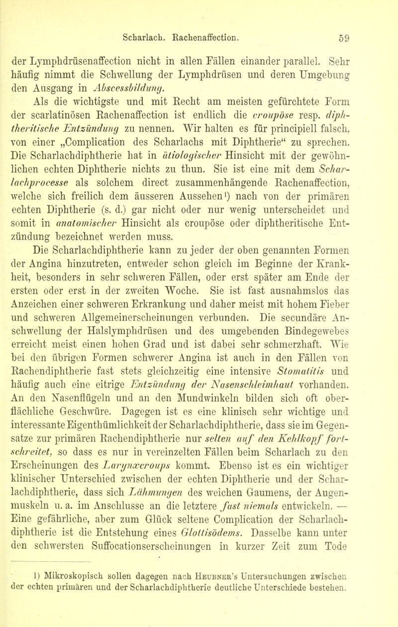 der Lymphdrüsenaffection nicht in allen Fällen einander parallel. Sehr häufig nimmt die Schwellung der Lymphdrüsen und deren Umgehung den Ausgang in Abscessbildung. Als die wichtigste und mit Eecht am meisten gefürchtete Form der scarlatinösen Hachenaffection ist endlich die eroupöse resp. diph- theritische Entzündung zu nennen. Wir halten es für principiell falsch, von einer „Complication des Scharlachs mit Diphtherie zu sprechen. Die Scharlachdiphtherie hat in ätiologischer Hinsicht mit der gewöhn- lichen echten Diphtherie nichts zu thun. Sie ist eine mit dem Schar- lachprocesse als solchem direct zusammenhängende Bachenaffeetion, welche sich freilich dem äusseren Aussehen1) nach von der primären echten Diphtherie (s. d.) gar nicht oder nur wenig unterscheidet und somit in anatomischer Hinsicht als eroupöse oder diphtheritische Ent- zündung bezeichnet werden muss. Die Scharlachdiphtherie kann zu jeder der oben genannten Formen der Angina hinzutreten, entweder schon gleich im Beginne der Krank- heit, besonders in sehr schweren Fällen, oder erst später am Ende der ersten oder erst in der zweiten Woche. Sie ist fast ausnahmslos das Anzeichen einer schweren Erkrankung und daher meist mit hohem Fieber und schweren Allgemeinerscheinungen verbunden. Die secundäre An- schwellung der Halslymphdrüsen und des umgebenden Bindegewebes erreicht meist einen hohen Grad und ist dabei sehr schmerzhaft. Wie bei den übrigen Formen schwerer Angina ist auch in den Fällen von Rachendiphtherie fast stets gleichzeitig eine intensive Stomatitis und häufig auch eine eitrige Entzündung der Nasenschleimhaut vorhanden. An den Nasenflügeln und an den Mundwinkeln bilden sich oft ober- flächliche Geschwüre. Dagegen ist es eine klinisch sehr wichtige und interessante Eigenthümlichkeit der Scharlachdiphtherie, dass sie im Gegen- satze zur primären Bachendiphtherie nur selten auf den Kehlkopf fort- schreitet, so dass es nur in vereinzelten Fällen beim Scharlach zu den Erscheinungen des Larynxcroups kommt. Ebenso ist es ein wichtiger klinischer Unterschied zwischen der echten Diphtherie und der Schar- lachdiphtherie, dass sich Lahmungen des weichen Gaumens, der Augen- muskeln u. a. im Anschlüsse an die letztere fast niemals entwickeln. — Eine gefährliche, aber zum Glück seltene Complication der Scharlach- diphtherie ist die Entstehung eines Glottisödems. Dasselbe kann unter den schwersten Suffocationserscheinungen in kurzer Zeit zum Tode 1) Mikroskopisch sollen dagegen nach Heubner's Untersuchungen zwischen der echten primären und der Scharlachdiphtherie deutliche Unterschiede bestehen.