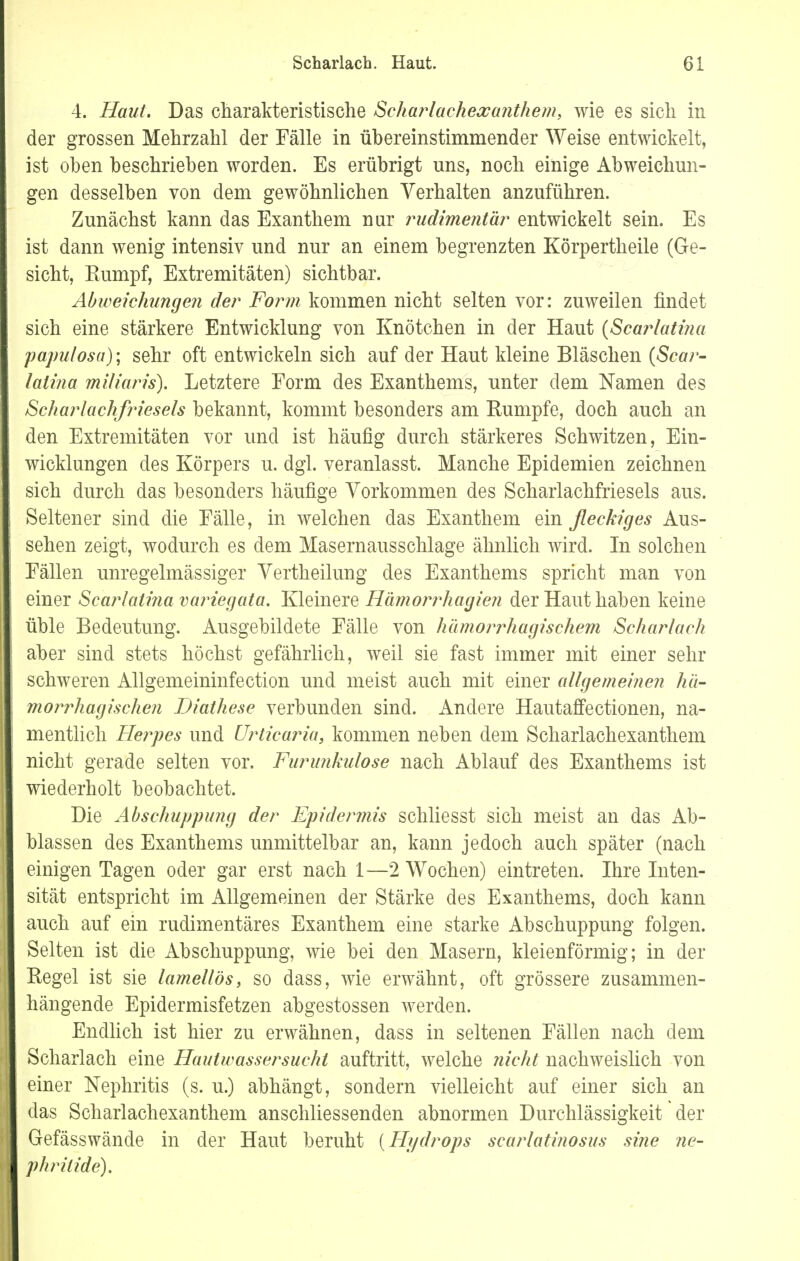 4. Haut. Das charakteristische Schariachexanthem, wie es sich in der grossen Mehrzahl der Fälle in übereinstimmender Weise entwickelt, ist oben beschrieben worden. Es erübrigt uns, noch einige Abweichun- gen desselben von dem gewöhnlichen Verhalten anzuführen. Zunächst kann das Exanthem nur rudimentär entwickelt sein. Es ist dann wenig intensiv und nur an einem begrenzten Körpertheile (Ge- sicht, Rumpf, Extremitäten) sichtbar. Abweichungen der Form kommen nicht selten vor: zuweilen findet sich eine stärkere Entwicklung von Knötchen in der Haut (Scarlatina papulosa); sehr oft entwickeln sich auf der Haut kleine Bläschen (Scar- latina miliaris). Letztere Form des Exanthems, unter dem Namen des Scharlachfrieseis bekannt, kommt besonders am Rumpfe, doch auch an den Extremitäten vor und ist häufig durch stärkeres Schwitzen, Ein- wicklungen des Körpers u. dgl. veranlasst. Manche Epidemien zeichnen sich durch das besonders häufige Vorkommen des Scharlachfriesels aus. Seltener sind die Fälle, in welchen das Exanthem ein fleckiges Aus- sehen zeigt, wodurch es dem Masernausschlage ähnlich wird. In solchen Fällen unregelmässiger Vertheilung des Exanthems spricht man von einer Scarlatina variegata. Kleinere Hämorrhagien der Haut haben keine üble Bedeutung. Ausgebildete Fälle von hämorrhagischem Scharlach aber sind stets höchst gefährlich, weil sie fast immer mit einer sehr schweren Allgemeininfection und meist auch mit einer allgemeine?! hä- morrhagischen Diathese verbunden sind. Andere Hautaffectionen, na- mentlich Herpes und Urticaria, kommen neben dem Scharlachexanthem nicht gerade selten vor. Furunkulose nach Ablauf des Exanthems ist wiederholt beobachtet. Die Abschuppung der Epidermis schliesst sich meist an das Ab- blassen des Exanthems unmittelbar an, kann jedoch auch später (nach einigen Tagen oder gar erst nach 1—2 Wochen) eintreten. Ihre Inten- sität entspricht im Allgemeinen der Stärke des Exanthems, doch kann auch auf ein rudimentäres Exanthem eine starke Abschuppung folgen. Selten ist die Abschuppung, wie bei den Masern, kleienförmig; in der Regel ist sie lamellös, so dass, wie erwähnt, oft grössere zusammen- hängende Epidermisfetzen abgestossen werden. Endlich ist hier zu erwähnen, dass in seltenen Fällen nach dem Scharlach eine Hautwassersucht auftritt, welche nicht nachweislich von einer Nephritis (s. u.) abhängt, sondern vielleicht auf einer sich an das Scharlachexanthem anschliessenden abnormen Durchlässigkeit der Gefässwände in der Haut beruht {Hydrops scarlatinosus sine ne- phrilide).