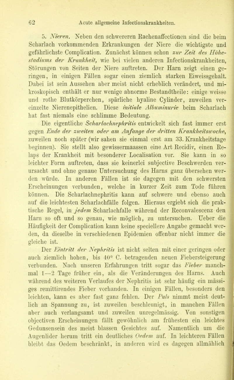 5. Nielsen. Neben den schwereren Rachenaffectionen sind die beim Scharlach vorkommenden Erkrankungen der Niere die wichtigste und gefährlichste Complication. Zunächst können schon zur Zeit des Höhe- stadiums der Krankheit, wie bei vielen anderen Infectionskrankheiten, Störungen von Seiten der Niere auftreten. Der Harn zeigt einen ge- ringen, in einigen Fällen sogar einen ziemlich starken Eiweissgehalt. Dabei ist sein Aussehen aber meist nicht erheblich verändert, und mi- kroskopisch enthält er nur wenige abnorme Bestandteile: einige weisse und rothe Blutkörperchen, spärliche hyaline Cylinder, zuweilen ver- einzelte Nierenepithelien. Diese initiale Albuminurie beim Scharlach hat fast niemals eine schlimme Bedeutung. Die eigentliche Scharlachnephritis entwickelt sich fast immer erst gegen Ende der zweiten oder am Anfange der dritten Krankheitswoche, zuweilen noch später (wir sahen sie einmal erst am 33. Krankheitstage beginnen). Sie stellt also gewissermaassen eine Art Recidiv, einen Re- laps der Krankheit mit besonderer Localisation vor. Sie kann in so leichter Form auftreten, dass sie keinerlei subjective Beschwerden ver- ursacht und ohne genaue Untersuchung des Harns ganz übersehen wer- den würde. In anderen Fällen ist sie dagegen mit den schwersten Erscheinungen verbunden, welche in kurzer Zeit zum Tode führen können. Die Scharlachnephritis kann auf schwere und ebenso auch auf die leichtesten Scharlachfälle folgen. Hieraus ergiebt sich die prak- tische Regel, in jedem Scharlachfalle während der Reconvalescenz den Harn so oft und so genau, wie möglich, zu untersuchen. Ueber die Häufigkeit der Complication kann keine speciellere Angabe gemacht wer- den, da dieselbe in verschiedenen Epidemien offenbar nicht immer die gleiche ist. Der Eintritt der Nephritis ist nicht selten mit einer geringen oder auch ziemlich hohen, bis 40° C. betragenden neuen Fiebersteigerung verbunden. Nach unseren Erfahrungen tritt sogar das Fieber manch- mal 1—2 Tage früher ein, als die Veränderungen des Harns. Auch während des weiteren Verlaufes der Nephritis ist sehr häufig ein mässi- ges remittirendes Fieber vorhanden. In einigen Fällen, besonders den leichten, kann es aber fast ganz fehlen. Der Puls nimmt meist deut- lich an Spannung zu, ist zuweilen beschleunigt, in manchen Fällen aber auch verlangsamt und zuweilen unregelmässig. Von sonstigen objectiven Erscheinungen fällt gewöhnlich am frühesten ein leichtes Gedunsensein des meist blassen Gesichtes auf. Namentlich um die Augenlider herum tritt ein deutliches Gedern auf. In leichteren Fällen bleibt das Oedem beschränkt, in anderen wird es dagegen allmählich