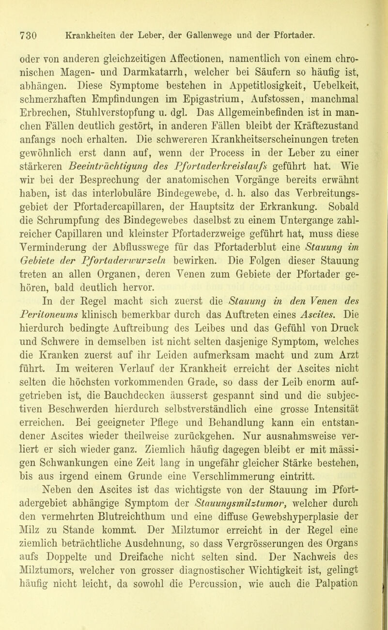 oder von anderen gleichzeitigen Affectionen, namentlich von einem chro- nischen Magen- und Darmkatarrh, welcher hei Säufern so häufig ist, abhängen. Diese Symptome bestehen in Appetitlosigkeit, Uehelkeit, schmerzhaften Empfindungen im Epigastrium, Aufstossen, manchmal Erbrechen, Stuhlverstopfang u. dgl. Das Allgemeinbefinden ist in man- chen Fällen deutlich gestört, in anderen Fällen bleibt der Kräftezustand anfangs noch erhalten. Die schwereren Krankheitserscheinungen treten gewöhnlich erst dann auf, wenn der Process in der Leber zu einer stärkeren Beeinträchtigung des Pfortaderkreislaufs geführt hat. Wie wir bei der Besprechung der anatomischen Vorgänge bereits erwähnt haben, ist das interlobuläre Bindegewebe, d. h. also das Verbreitungs- gebiet der Pfortadercapillaren, der Hauptsitz der Erkrankung. Sobald die Schrumpfung des Bindegewebes daselbst zu einem Untergange zahl- reicher Capillaren und kleinster Pfortaderzweige geführt hat, muss diese Verminderung der Abflusswege für das Pfortaderblut eine Stauung im Gebiete der Pfortaderwurzeln bewirken. Die Folgen dieser Stauung treten an allen Organen, deren Venen zum Gebiete der Pfortader ge- hören, bald deutlich hervor. In der Begel macht sich zuerst die Stauung in den Venen des Peritoneums klinisch bemerkbar durch das Auftreten eines Ascites. Die hierdurch bedingte Auftreibung des Leibes und das Gefühl von Druck und Schwere in demselben ist nicht selten dasjenige Symptom, welches die Kranken zuerst auf ihr Leiden aufmerksam macht und zum Arzt führt. Im weiteren Verlauf der Krankheit erreicht der Ascites nicht selten die höchsten vorkommenden Grade, so dass der Leib enorm auf- getrieben ist, die Bauchdecken äusserst gespannt sind und die subjec- tiven Beschwerden hierdurch selbstverständlich eine grosse Intensität erreichen. Bei geeigneter Pflege und Behandlung kann ein entstan- dener Ascites wieder theilweise zurückgehen. Nur ausnahmsweise ver- liert er sich wieder ganz. Ziemlich häufig dagegen bleibt er mit mässi- gen Schwankungen eine Zeit lang in ungefähr gleicher Stärke bestehen, bis aus irgend einem Grunde eine Verschlimmerung eintritt. Neben den Ascites ist das wichtigste von der Stauung im Pfort- adergebiet abhängige Symptom der Stauungsmilztumor, welcher durch den vermehrten Blutreichthum und eine diffuse Gewebshyperplasie der Milz zu Stande kommt. Der Milztumor erreicht in der Begel eine ziemlich beträchtliche Ausdehnung, so dass Vergrösserungen des Organs aufs Doppelte und Dreifache nicht selten sind. Der Nachweis des Milztumors, welcher von grosser diagnostischer Wichtigkeit ist, gelingt häufig nicht leicht, da sowohl die Percussion, wie auch die Palpation