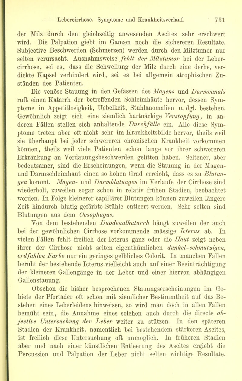 der Milz durch den gleichzeitig anwesenden Ascites sehr erschwert wird. Die Palpation giebt im Ganzen noch die sichereren Resultate. Subjective Beschwerden (Schmerzen) werden durch den Milztumor nur selten verursacht. Ausnahmsweise fehlt der Milztumor bei der Leber- cirrhose, sei es, dass die Schwellung der Milz durch eine derbe, ver- dickte Kapsel verhindert wird, sei es bei allgemein atrophischen Zu- ständen des Patienten. Die venöse Stauung in den Gefässen des Magens und Darmcanals ruft einen Katarrh der betreffenden Schleimhäute hervor, dessen Sym- ptome in Appetitlosigkeit, Uebelkeit, Stuhlanomalien u. dgl. bestehen. Gewöhnlich zeigt sich eine ziemlich hartnäckige Verstopfung, in an- deren Fällen stellen sich anhaltende Durchfälle ein. Alle diese Sym- ptome treten aber oft nicht sehr im Krankheitsbilde hervor, theils weil sie überhaupt bei jeder schwereren chronischen Krankheit vorkommen können, theils weil viele Patienten schon lange vor ihrer schwereren Erkrankung an Yerdauungsbeschwerden gelitten haben. Seltener, aber bedeutsamer, sind die Erscheinungen, wenn die Stauung in der Magen- und Darmschleimhaut einen so hohen Grad erreicht, dass es zu Blutun- gen kommt. Magen- und Darmblutungen im Verlaufe der Cirrhose sind wiederholt, zuweilen sogar schon in relativ frühen Stadien, beobachtet worden. In Folge kleinerer capillärer Blutungen können zuweilen längere Zeit hindurch blutig gefärbte Stühle entleert werden. Sehr selten sind Blutungen aus dem Oesophagus. Von dem bestehenden Duodenalkatarrh hängt zuweilen der auch bei der gewöhnlichen Cirrhose vorkommende mässige Icterus ab. In vielen Fällen fehlt freilich der Icterus ganz oder die Haut zeigt neben ihrer der Cirrhose nicht selten eigenthümlichen dunkel-schmutzigen, erdfahlen Farbe nur ein geringes gelbliches Colorit. In manchen Fällen beruht der bestehende Icterus vielleicht auch auf einer Beeinträchtigung der kleineren Gallengänge in der Leber und einer hiervon abhängigen Gallenstauung. Obschon die bisher besprochenen Stauungserscheinungen im Ge- biete der Pfortader oft schon mit ziemlicher Bestimmtheit auf das Be- stehen eines Leberleidens hinweisen, so wird man doch in allen Fällen bemüht sein, die Annahme eines solchen auch durch die directe ob- jective Untersuchung der Leber weiter zu stützen. In den späteren Stadien der Krankheit, namentlich bei bestehendem stärkeren Ascites, ist freilich diese Untersuchung oft unmöglich. In früheren Stadien aber und nach einer künstlichen Entleerung des Ascites ergiebt die Percussion und Palpation der Leber nicht selten wichtige Resultate.