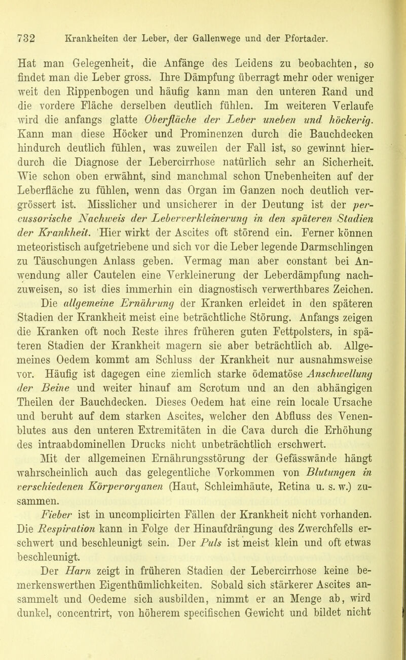 Hat man Gelegenheit, die Anfänge des Leidens zu beobachten, so findet man die Leber gross. Ihre Dämpfung überragt mehr oder weniger weit den Rippenbogen und häufig kann man den unteren Rand und die vordere Fläche derselben deutlich fühlen. Im weiteren Verlaufe wird die anfangs glatte Oberfläche der Leber uneben und höckerig. Kann man diese Höcker und Prominenzen durch die Bauchdecken hindurch deutlich fühlen, was zuweilen der Fall ist, so gewinnt hier- durch die Diagnose der Lebercirrhose natürlich sehr an Sicherheit. Wie schon oben erwähnt, sind manchmal schon Unebenheiten auf der Leberfläche zu fühlen, wenn das Organ im Ganzen noch deutlich ver- größert ist. Misslicher und unsicherer in der Deutung ist der per- cussorische Nachweis der Leberverkleineimjig in den späteren Stadien der Krankheit. Hier wirkt der Ascites oft störend ein. Ferner können meteoristisch aufgetriebene und sich vor die Leber legende Darmschlingen zu Täuschungen Anlass geben. Vermag man aber constant bei An- wendung aller Cautelen eine Verkleinerung der Leberdämpfung nach- zuweisen, so ist dies immerhin ein diagnostisch verwerthbares Zeichen. Die allgemeine Ernährung der Kranken erleidet in den späteren Stadien der Krankheit meist eine beträchtliche Störung. Anfangs zeigen die Kranken oft noch Eeste ihres früheren guten Fettpolsters, in spä- teren Stadien der Krankheit magern sie aber beträchtlich ab. Allge- meines Oedem kommt am Schluss der Krankheit nur ausnahmsweise vor. Häufig ist dagegen eine ziemlich starke ödematöse Anschwellung der Beine und weiter hinauf am Scrotum und an den abhängigen Theilen der Bauchdecken. Dieses Oedem hat eine rein locale Ursache und beruht auf dem starken Ascites, welcher den Abfluss des Venen- blutes aus den unteren Extremitäten in die Cava durch die Erhöhung des intraabdominellen Drucks nicht unbeträchtlich erschwert. Mit der allgemeinen Ernährungsstörung der Gefässwände hängt wahrscheinlich auch das gelegentliche Vorkommen von Blutungen in verschiedenen Körper Organen (Haut, Schleimhäute, Retina u. s. w.) zu- sammen. Fieber ist in uncomplicirten Fällen der Krankheit nicht vorhanden. Die Respiration kann in Folge der Hinaufdrängung des Zwerchfells er- schwert und beschleunigt sein. Der Puls ist meist klein und oft etwas beschleunigt. Der Harn zeigt in früheren Stadien der Lebercirrhose keine be- merkenswerthen Eigenthümlichkeiten. Sobald sich stärkerer Ascites an- sammelt und Oedeme sich ausbilden, nimmt er an Menge ab, wird dunkel, concentrirt, von höherem specifischen Gewicht und bildet nicht