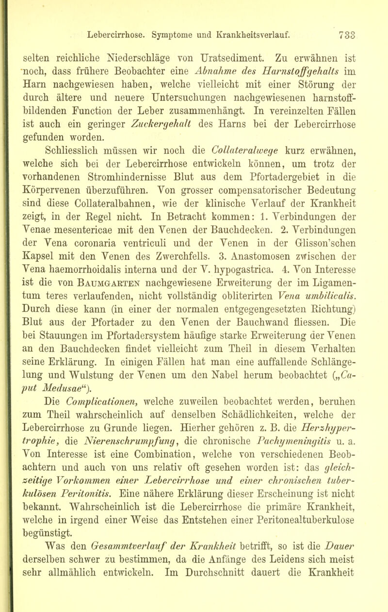 selten reichliche Niederschläge von Uratsediment. Zu erwähnen ist noch, dass frühere Beobachter eine Abnahme des Harnstoffgehalts im Harn nachgewiesen haben, welche vielleicht mit einer Störung der durch ältere und neuere Untersuchungen nachgewiesenen harnstoff- bildenden Function der Leber zusammenhängt. In vereinzelten Fällen ist auch ein geringer Zuckergehalt des Harns bei der Lebercirrhose gefunden worden. Schliesslich müssen wir noch die Collateralwege kurz erwähnen, welche sich bei der Lebercirrhose entwickeln können, um trotz der vorhandenen Stromhindernisse Blut aus dem Pfortadergebiet in die Körpervenen überzuführen. Von grosser compensatorischer Bedeutung sind diese Collateralbahnen, wie der klinische Verlauf der Krankheit zeigt, in der Begel nicht. In Betracht kommen: 1. Verbindungen der Venae mesentericae mit den Venen der Bauchdecken. 2. Verbindungen der Vena coronaria ventriculi und der Venen in der Glisson'schen Kapsel mit den Venen des Zwerchfells. 3. Anastomosen zwischen der Vena haemorrhoidalis interna und der V. hjpogastrica. 4. Von Interesse ist die von Baumgarten nachgewiesene Erweiterung der im Ligamen- tum teres verlaufenden, nicht vollständig obliterirten Vena umbilicalis. Durch diese kann (in einer der normalen entgegengesetzten Eichtling) Blut aus der Pfortader zu den Venen der Bauchwand fliessen. Die bei Stauungen im Pfortadersystem häufige starke Erweiterung der Venen an den Bauchdecken findet vielleicht zum Theil in diesem Verhalten seine Erklärung. In einigen Fällen hat man eine auffallende Schlänge- lung und Wulstung der Venen um den Nabel herum beobachtet {„Ca- put Medusae). Die Complicationen, welche zuweilen beobachtet werden, beruhen zum Theil wahrscheinlich auf denselben Schädlichkeiten, welche der Lebercirrhose zu Grunde liegen. Hierher gehören z. B. die Herzhyper- trophie, die Nierenschrumpfung, die chronische Pachymeningitis u. a. Von Interesse ist eine Combination, welche von verschiedenen Beob- achtern und auch von uns relativ oft gesehen worden ist: das gleich- zeitige Vorkommen einer Lebercirrhose und einer chronischen tuber- kulösen Peritonitis. Eine nähere Erklärung dieser Erscheinung ist nicht bekannt. Wahrscheinlich ist die Lebercirrhose die primäre Krankheit, welche in irgend einer Weise das Entstehen einer Peritonealtuberkulose begünstigt. Was den Gesa?nmtverlauf der Krankheit betrifft, so ist die Dauer derselben schwer zu bestimmen, da die Anfänge des Leidens sich meist sehr allmählich entwickeln. Im Durchschnitt dauert die Krankheit