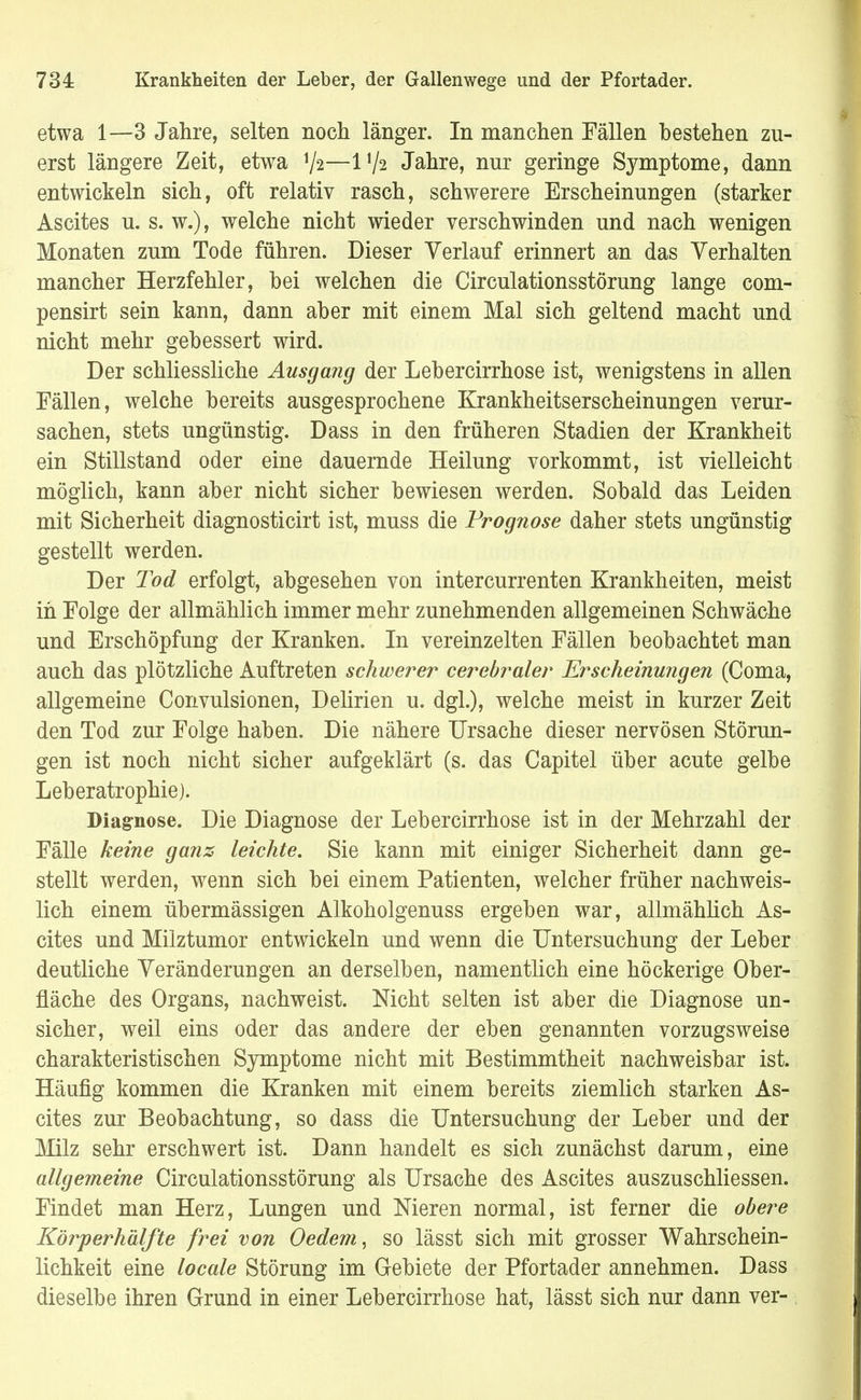 etwa 1—3 Jahre, selten noch länger. In manchen Fällen bestehen zu- erst längere Zeit, etwa xji—IV2 Jahre, nur geringe Symptome, dann entwickeln sich, oft relativ rasch, schwerere Erscheinungen (starker Ascites u. s. w.), welche nicht wieder verschwinden und nach wenigen Monaten zum Tode führen. Dieser Verlauf erinnert an das Verhalten mancher Herzfehler, hei welchen die Circulationsstörung lange com- pensirt sein kann, dann aber mit einem Mal sich geltend macht und nicht mehr gebessert wird. Der schliessliche Ausgang der Lebercirrhose ist, wenigstens in allen Fällen, welche bereits ausgesprochene Krankheitserscheinungen verur- sachen, stets ungünstig. Dass in den früheren Stadien der Krankheit ein Stillstand oder eine dauernde Heilung vorkommt, ist vielleicht möglich, kann aber nicht sicher bewiesen werden. Sobald das Leiden mit Sicherheit diagnosticirt ist, muss die Prognose daher stets ungünstig gestellt werden. Der Tod erfolgt, abgesehen von intercurrenten Krankheiten, meist in Folge der allmählich immer mehr zunehmenden allgemeinen Schwäche und Erschöpfung der Kranken. In vereinzelten Fällen beobachtet man auch das plötzliche Auftreten schwerer cerebraler Erscheinungen (Coma, allgemeine Convulsionen, Delirien u. dgl.), welche meist in kurzer Zeit den Tod zur Folge haben. Die nähere Ursache dieser nervösen Störun- gen ist noch nicht sicher aufgeklärt (s. das Capitel über acute gelbe Leberatrophie). Diagnose. Die Diagnose der Lebercirrhose ist in der Mehrzahl der Fälle keine ganz leichte. Sie kann mit einiger Sicherheit dann ge- stellt werden, wenn sich bei einem Patienten, welcher früher nachweis- lich einem übermässigen Alkoholgenuss ergeben war, allmählich As- cites und Milztumor entwickeln und wenn die Untersuchung der Leber deutliche Veränderungen an derselben, namentlich eine höckerige Ober- fläche des Organs, nachweist. Nicht selten ist aber die Diagnose un- sicher, weil eins oder das andere der eben genannten vorzugsweise charakteristischen Symptome nicht mit Bestimmtheit nachweisbar ist. Häufig kommen die Kranken mit einem bereits ziemlich starken As- cites zur Beobachtung, so dass die Untersuchung der Leber und der Milz sehr erschwert ist. Dann handelt es sich zunächst darum, eine allgemeine Circulationsstörung als Ursache des Ascites auszuschliessen. Findet man Herz, Lungen und Nieren normal, ist ferner die obere Körperhälfte frei von Oedem, so lässt sich mit grosser Wahrschein- lichkeit eine locale Störung im Gebiete der Pfortader annehmen. Dass dieselbe ihren Grund in einer Lebercirrhose hat, lässt sich nur dann ver-