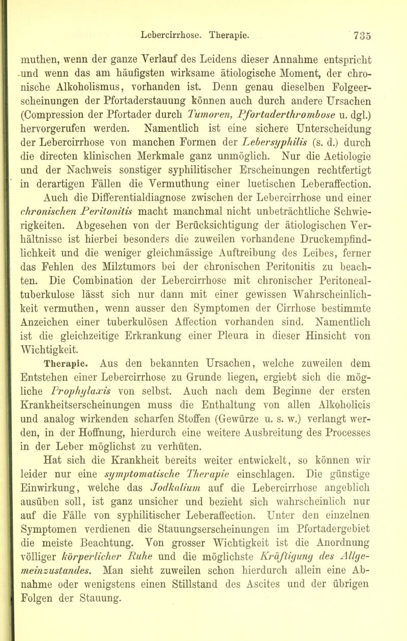 muthen, wenn der ganze Verlauf des Leidens dieser Annahme entspricht und wenn das am häufigsten wirksame ätiologische Moment, der chro- nische Alkoholismus, vorhanden ist. Denn genau dieselben Folgeer- scheinungen der Pfortaderstauung können auch durch andere Ursachen (Compression der Pfortader durch Tumoren, Pfortaderthrombose u. dgl.) hervorgerufen werden. Namentlich ist eine sichere Unterscheidung der Lebercirrhose von manchen Formen der Lebersyphilis (s. d.) durch die directen klinischen Merkmale ganz unmöglich. Nur die Aetiologie und der Nachweis sonstiger syphilitischer Erscheinungen rechtfertigt in derartigen Fällen die Yermuthung einer luetischen Leberaffection. Auch die Differentialdiagnose zwischen der Lebercirrhose und einer chronischen Peritonitis macht manchmal nicht unbeträchtliche Schwie- rigkeiten. Abgesehen von der Berücksichtigung der ätiologischen Ver- hältnisse ist hierbei besonders die zuweilen vorhandene Druckempfind- lichkeit und die weniger gleichmässige Auftreibung des Leibes, ferner das Fehlen des Milztumors bei der chronischen Peritonitis zu beach- ten. Die Combination der Lebercirrhose mit chronischer Peritoneal- tuberkulose lässt sich nur dann mit einer gewissen Wahrscheinlich- keit vermuthen, wenn ausser den Symptomen der Cirrhose bestimmte Anzeichen einer tuberkulösen Affection vorhanden sind. Namentlich ist die gleichzeitige Erkrankung einer Pleura in dieser Hinsicht von Wichtigkeit. Therapie. Aus den bekannten Ursachen, welche zuweilen dem Entstehen einer Lebercirrhose zu Grunde liegen, ergiebt sich die mög- liche Prophylaxis von selbst. Auch nach dem Beginne der ersten Krankheitserscheinungen muss die Enthaltung von allen Alkoholicis und analog wirkenden scharfen Stoffen (Gewürze u. s. w.) verlangt wer- den, in der Hoffnung, hierdurch eine weitere Ausbreitung des Processes in der Leber möglichst zu verhüten. Hat sich die Krankheit bereits weiter entwickelt, so können wir leider nur eine symptomatische Therapie einschlagen. Die günstige Einwirkung, welche das Jodkalium auf die Lebercirrhose angeblich ausüben soll, ist ganz unsicher und bezieht sich wahrscheinlich nur auf die Fälle von syphilitischer Leberaffection. Unter den einzelnen Symptomen verdienen die Stauungserscheinungen im Pfortadergebiet die meiste Beachtung. Von grosser Wichtigkeit ist die Anordnung völliger körperlicher Ruhe und die möglichste Kräftigung des Allge- meinzustandes. Man sieht zuweilen schon hierdurch allein eine Ab- nahme oder wenigstens einen Stillstand des Ascites und der übrigen Folgen der Stauung.