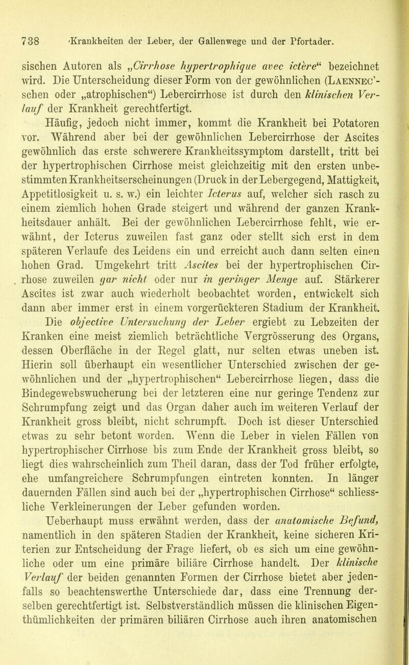 sischen Autoren als „Cirrkose hypertrophique avec ictere bezeichnet wird. Die Unterscheidung dieser Form von der gewöhnlichen (Laennec1- schen oder „atrophischen) Lebercirrhose ist durch den klinischen Ver- lauf der Krankheit gerechtfertigt. Häufig, jedoch nicht immer, kommt die Krankheit bei Potatoren vor. Während aber bei der gewöhnlichen Lebercirrhose der Ascites gewöhnlich das erste schwerere Krankheitssymptom darstellt, tritt bei der hypertrophischen Cirrhose meist gleichzeitig mit den ersten unbe- stimmten Krankheitserscheinungen (Druck in der Lebergegend, Mattigkeit, Appetitlosigkeit u. s. w.) ein leichter Icterus auf, welcher sich rasch zu einem ziemlich hohen Grade steigert und während der ganzen Krank- heitsdauer anhält. Bei der gewöhnlichen Lebercirrhose fehlt, wie er- wähnt, der Icterus zuweilen fast ganz oder stellt sich erst in dem späteren Verlaufe des Leidens ein und erreicht auch dann selten einen hohen Grad. Umgekehrt tritt Ascites bei der hypertrophischen Cir- rhose zuweilen gar nicht oder nur in geringer Menge auf. Stärkerer Ascites ist zwar auch wiederholt beobachtet worden, entwickelt sich dann aber immer erst in einem vorgerückteren Stadium der Krankheit. Die objective Untersuchung der Leber ergiebt zu Lebzeiten der Kranken eine meist ziemlich beträchtliche Vergrösserung des Organs, dessen Oberfläche in der Eegel glatt, nur selten etwas uneben ist. Hierin soll überhaupt ein wesentlicher Unterschied zwischen der ge- wöhnlichen und der „hypertrophischen Lebercirrhose liegen, dass die Bindegewebswucherung bei der letzteren eine nur geringe Tendenz zur Schrumpfung zeigt und das Organ daher auch im weiteren Verlauf der Krankheit gross bleibt, nicht schrumpft. Doch ist dieser Unterschied etwas zu sehr betont worden. Wenn die Leber in vielen Fällen von hypertrophischer Cirrhose bis zum Ende der Krankheit gross bleibt, so liegt dies wahrscheinlich zum Theil daran, dass der Tod früher erfolgte, ehe umfangreichere Schrumpfungen eintreten konnten. In länger dauernden Fällen sind auch bei der „hypertrophischen Cirrhose schliess- liche Verkleinerungen der Leber gefunden worden. Ueberhaupt muss erwähnt werden, dass der anatomische Befund, namentlich in den späteren Stadien der Krankheit, keine sicheren Kri- terien zur Entscheidung der Frage liefert, ob es sich um eine gewöhn- liche oder um eine primäre biliäre Cirrhose handelt. Der klinische Verlauf der beiden genannten Formen der Cirrhose bietet aber jeden- falls so beachtenswerthe Unterschiede dar, dass eine Trennung der- selben gerechtfertigt ist. Selbstverständlich müssen die klinischen Eigen- tümlichkeiten der primären biliären Cirrhose auch ihren anatomischen