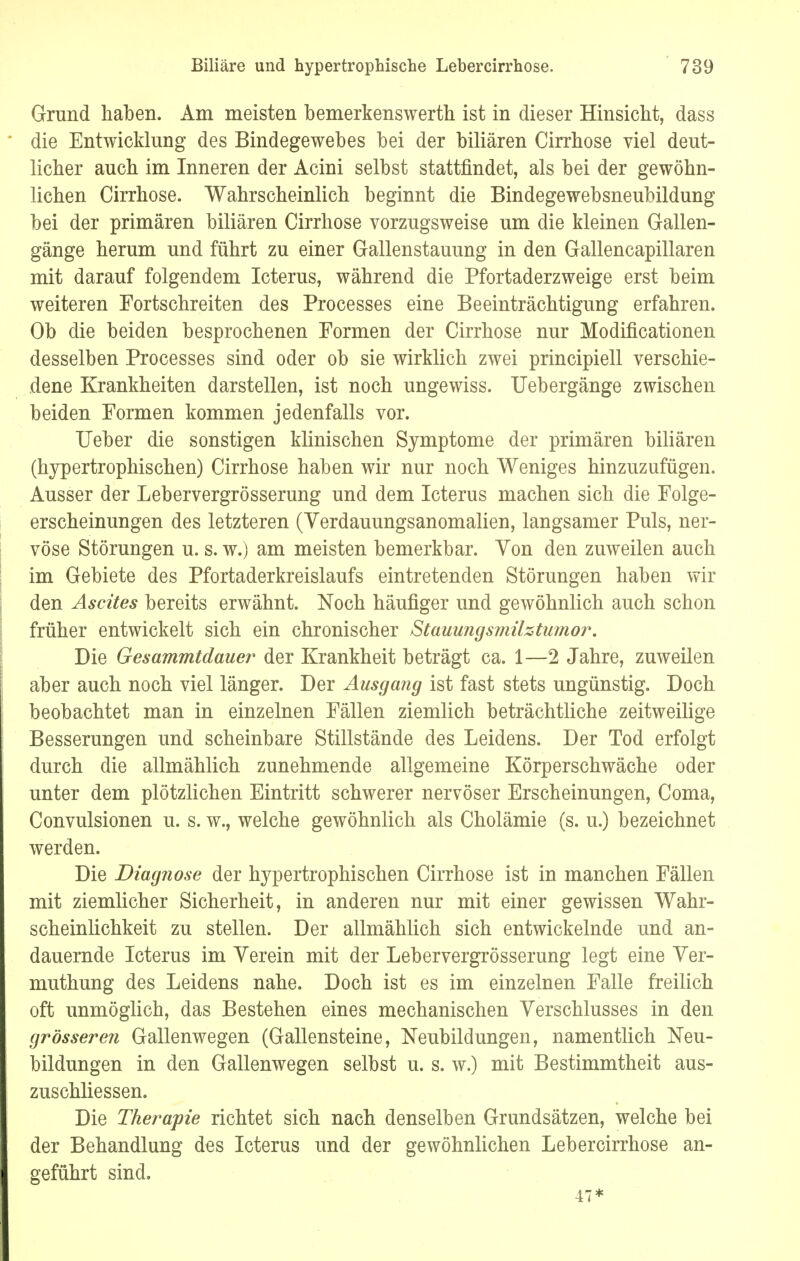 Grund haben. Am meisten bemerkenswerten ist in dieser Hinsicht, dass die Entwicklung des Bindegewebes bei der biliären Cirrhose viel deut- licher auch im Inneren der Acini selbst stattfindet, als bei der gewöhn- lichen Cirrhose. Wahrscheinlich beginnt die Bindegewebsneubildung bei der primären biliären Cirrhose vorzugsweise um die kleinen Gallen- gänge herum und führt zu einer Gallenstauung in den Gallencapillaren mit darauf folgendem Icterus, während die Pfortaderzweige erst beim weiteren Fortschreiten des Processes eine Beeinträchtigung erfahren. Ob die beiden besprochenen Formen der Cirrhose nur Modifikationen desselben Processes sind oder ob sie wirklich zwei principiell verschie- dene Krankheiten darstellen, ist noch ungewiss. Uebergänge zwischen beiden Formen kommen jedenfalls vor. Heber die sonstigen klinischen Symptome der primären biliären (hypertrophischen) Cirrhose haben wir nur noch Weniges hinzuzufügen. Ausser der Lebervergrösserung und dem Icterus machen sich die Folge- erscheinungen des letzteren (Verdauungsanomalien, langsamer Puls, ner- vöse Störungen u. s. w.) am meisten bemerkbar. Von den zuweilen auch im Gebiete des Pfortaderkreislaufs eintretenden Störungen haben wir den Ascites bereits erwähnt. Noch häufiger und gewöhnlich auch schon früher entwickelt sich ein chronischer Stauungsmilztumor. Die Gesammtdauer der Krankheit beträgt ca. 1—2 Jahre, zuweilen aber auch noch viel länger. Der Ausgang ist fast stets ungünstig. Doch beobachtet man in einzelnen Fällen ziemlich beträchtliche zeitweilige Besserungen und scheinbare Stillstände des Leidens. Der Tod erfolgt durch die allmählich zunehmende allgemeine Körperschwäche oder unter dem plötzlichen Eintritt schwerer nervöser Erscheinungen, Coma, Convulsionen u. s. w., welche gewöhnlich als Cholämie (s. u.) bezeichnet werden. Die Diagnose der hypertrophischen Cirrhose ist in manchen Fällen mit ziemlicher Sicherheit, in anderen nur mit einer gewissen Wahr- scheinlichkeit zu stellen. Der allmählich sich entwickelnde und an- dauernde Icterus im Verein mit der Lebervergrösserung legt eine Ver- muthung des Leidens nahe. Doch ist es im einzelnen Falle freilich oft unmöglich, das Bestehen eines mechanischen Verschlusses in den grössere?i Gallenwegen (Gallensteine, Neubildungen, namentlich Neu- bildungen in den Gallenwegen selbst u. s. w.) mit Bestimmtheit aus- zuschliessen. Die Therapie richtet sich nach denselben Grundsätzen, welche bei der Behandlung des Icterus und der gewöhnlichen Lebercirrhose an- geführt sind. 47*