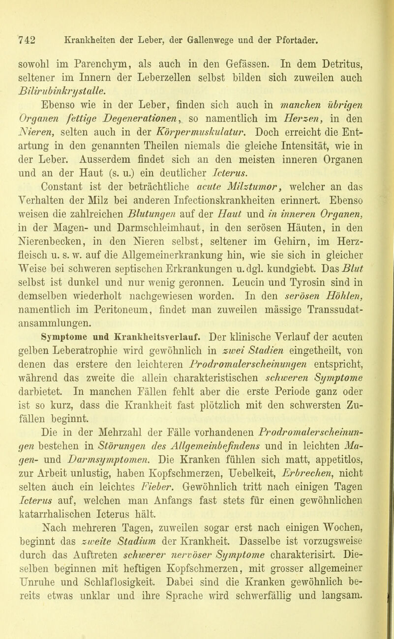 sowohl im Parenchym, als auch in den Gefässen. In dem Detritus, seltener im Innern der Leberzellen selbst bilden sich zuweilen auch Bilirubinkry stalle. Ebenso wie in der Leber, finden sich auch in manchen übrigen Organen fettige Degenerationen, so namentlich im Herzen, in den Nieren, selten auch in der Körper muskulatur. Doch erreicht die Ent- artung in den genannten Theilen niemals die gleiche Intensität, wie in der Leber. Ausserdem findet sich an den meisten inneren Organen und an der Haut (s. u.) ein deutlicher Icterus. Constant ist der beträchtliche acute Milztumor s welcher an das Verhalten der Milz bei anderen Infectionskrankheiten erinnert. Ebenso weisen die zahlreichen Blutungen auf der Haut und in inneren Organen, in der Magen- und Darmschleimhaut, in den serösen Häuten, in den Nierenbecken, in den Meren selbst, seltener im Gehirn, im Herz- fleisch u. s. w. auf die Allgemeinerkrankung hin, wie sie sich in gleicher Weise bei schweren septischen Erkrankungen u. dgl. kundgiebt. Das Blut selbst ist dunkel und nur wenig geronnen. Leucin und Tyrosin sind in demselben wiederholt nachgewiesen worden. In den serösen Höhlen, namentlich im Peritoneum, findet man zuweilen mässige Transsudat- ansamrnlungen. Symptome und Krankheitsverlauf. Der klinische Verlauf der acuten gelben Leberatrophie wird gewöhnlich in zwei Stadien eingetheilt, von denen das erstere den leichteren Prodromalerscheinungen entspricht, während das zweite die allein charakteristischen schweren Symptome darbietet. In manchen Fällen fehlt aber die erste Periode ganz oder ist so kurz, dass die Krankheit fast plötzlich mit den schwersten Zu- fällen beginnt. Die in der Mehrzahl der Fälle vorhandenen Prodromalerscheinun- gen bestehen in Störungen des Allgemeinbefindens und in leichten Ma- gen- und Darmsymptomen. Die Kranken fühlen sich matt, appetitlos, zur Arbeit unlustig, haben Kopfschmerzen, Uebelkeit, Erbrechen, nicht selten auch ein leichtes Fieber. Gewöhnlich tritt nach einigen Tagen Icterus auf, welchen man Anfangs fast stets für einen gewöhnlichen katarrhalischen Icterus hält. Nach mehreren Tagen, zuweilen sogar erst nach einigen Wochen, beginnt das zweite Stadium der Krankheit. Dasselbe ist vorzugsweise durch das Auftreten schwerer nervöser Symptome charakterisirt. Die- selben beginnen mit heftigen Kopfschmerzen, mit grosser allgemeiner Unruhe und Schlaflosigkeit. Dabei sind die Kranken gewöhnlich be- reits etwas unklar und ihre Sprache wird schwerfällig und langsam.