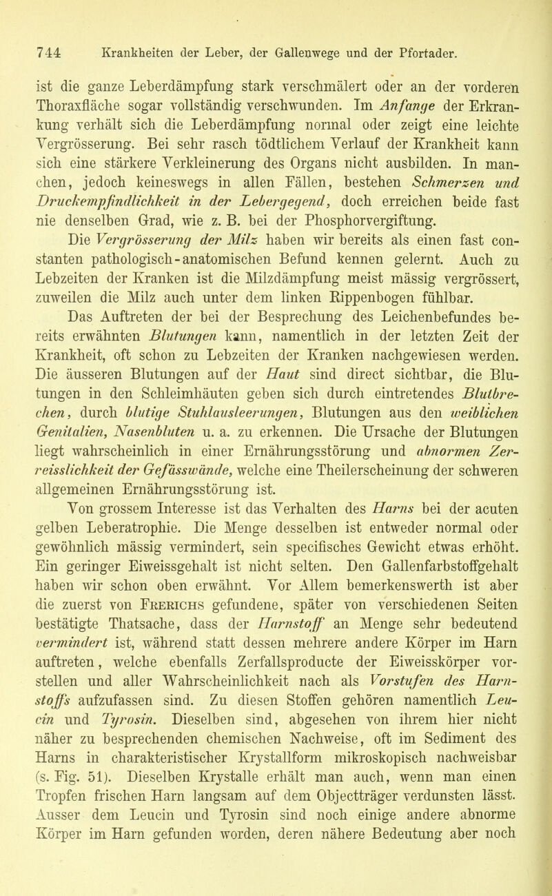 ist die ganze Leberdämpfung stark verschmälert oder an der vorderen Thoraxfläche sogar vollständig verschwunden. Im Anfange der Erkran- kung verhält sich die Leberdämpfung normal oder zeigt eine leichte Yergrösserung. Bei sehr rasch tödtlichem Verlauf der Krankheit kann sich eine stärkere Verkleinerung des Organs nicht ausbilden. In man- chen, jedoch keineswegs in allen Fällen, bestehen Schmerzen und Bruckempfindlichkeit in der Lebergegend, doch erreichen beide fast nie denselben Grad, wie z. B. bei der Phosphorvergiftung. Die Vergrößerung der Milz haben wir bereits als einen fast con- stanten pathologisch-anatomischen Befund kennen gelernt. Auch zu Lebzeiten der Kranken ist die Milzdämpfung meist mässig vergrössert, zuweilen die Milz auch unter dem linken Rippenbogen fühlbar. Das Auftreten der bei der Besprechung des Leichenbefundes be- reits erwähnten Blutungen kann, namentlich in der letzten Zeit der Krankheit, oft schon zu Lebzeiten der Kranken nachgewiesen werden. Die äusseren Blutungen auf der Haut sind direct sichtbar, die Blu- tungen in den Schleimhäuten geben sich durch eintretendes Blutbre- chen, durch blutige Stuhlausleerungen, Blutungen aus den weiblichen Genitalien, Nasenbluten u. a. zu erkennen. Die Ursache der Blutungen liegt wahrscheinlich in einer Ernährungsstörung und abnormen Zer- reisslichkeit der Gefässwände, welche eine Theilerscheinung der schweren allgemeinen Ernährungsstörung ist. Von grossem Interesse ist das Verhalten des Harns bei der acuten gelben Leberatrophie. Die Menge desselben ist entweder normal oder gewöhnlich mässig vermindert, sein specifisches Gewicht etwas erhöht. Ein geringer Eiweissgehalt ist nicht selten. Den Gallenfarbstoffgehalt haben wir schon oben erwähnt. Vor Allem bemerkenswerth ist aber die zuerst von Frerichs gefundene, später von verschiedenen Seiten bestätigte Thatsache, dass der Harnstoff an Menge sehr bedeutend vermindert ist, während statt dessen mehrere andere Körper im Harn auftreten, welche ebenfalls Zerfallsproducte der Eiweisskörper vor- stellen und aller Wahrscheinlichkeit nach als Vorstufen des Harn- stoffs aufzufassen sind. Zu diesen Stoffen gehören namentlich Leu- cin und Tyrosin. Dieselben sind, abgesehen von ihrem hier nicht näher zu besprechenden chemischen Nachweise, oft im Sediment des Harns in charakteristischer Krystallform mikroskopisch nachweisbar (s. Fig. 51). Dieselben Krystalle erhält man auch, wenn man einen Tropfen frischen Harn langsam auf dem Objectträger verdunsten lässt. Ausser dem Leucin und Tyrosin sind noch einige andere abnorme Körper im Harn gefunden worden, deren nähere Bedeutung aber noch