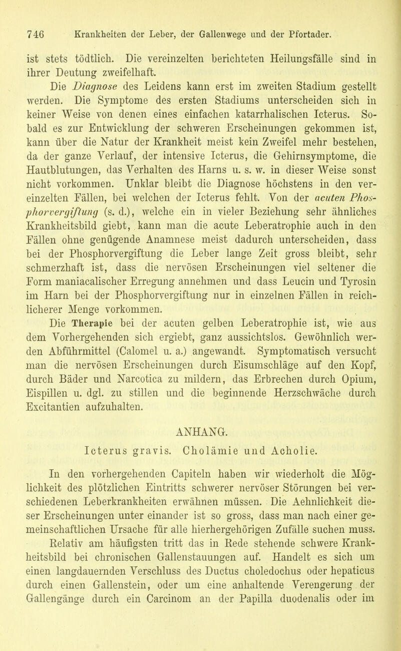ist stets tödtlick. Die vereinzelten berichteten Heilungsfälle sind in ihrer Deutung zweifelhaft. Die Diagnose des Leidens kann erst im zweiten Stadium gestellt werden. Die Symptome des ersten Stadiums unterscheiden sich in keiner Weise von denen eines einfachen katarrhalischen Icterus. So- bald es zur Entwicklung der schweren Erscheinungen gekommen ist, kann über die Natur der Krankheit meist kein Zweifel mehr bestehen, da der ganze Verlauf, der intensive Icterus, die Gehirnsymptome, die Hautblutungen, das Verhalten des Harns u. s. w. in dieser Weise sonst nicht vorkommen. Unklar bleibt die Diagnose höchstens in den ver- einzelten Fällen, bei welchen der Icterus fehlt. Von der acuten Phos- phorvergißung (s. d.), welche ein in vieler Beziehung sehr ähnliches Krankheitsbild giebt, kann man die acute Leberatrophie auch in den Fällen ohne genügende Anamnese meist dadurch unterscheiden, dass bei der Phosphorvergiftung die Leber lange Zeit gross bleibt, sehr schmerzhaft ist, dass die nervösen Erscheinungen viel seltener die Form maniacalischer Erregung annehmen und dass Leucin und Tyrosin im Harn bei der Phosphorvergiftung nur in einzelnen Fällen in reich- licherer Menge vorkommen. Die Therapie bei der acuten gelben Leberatrophie ist, wie aus dem Vorhergehenden sich ergiebt, ganz aussichtslos. Gewöhnlich wer- den Abführmittel (Calomel u. a.) angewandt. Symptomatisch versucht man die nervösen Erscheinungen durch Eisumschläge auf den Kopf, durch Bäder und Narcotica zu mildern, das Erbrechen durch Opium, Eispillen u. dgl. zu stillen und die beginnende Herzschwäche durch Excitantien aufzuhalten. ANHANG. Icterus gravis. Cholämie und Acholie. In den vorhergehenden Capiteln haben wir wiederholt die Mög- lichkeit des plötzlichen Eintritts schwerer nervöser Störungen bei ver- schiedenen Leberkrankheiten erwähnen müssen. Die Aehnlichkeit die- ser Erscheinungen unter einander ist so gross, dass man nach einer ge- meinschaftlichen Ursache für alle hierhergehörigen Zufälle suchen muss. Relativ am häufigsten tritt das in Rede stehende schwere Krank- heitsbild bei chronischen Gallenstauungen auf. Handelt es sich um einen langdauernden Verschluss des Ductus choledochus oder hepaticus durch einen Gallenstein, oder um eine anhaltende Verengerung der Gallengänge durch ein Carcinom an der Papilla duodenalis oder im