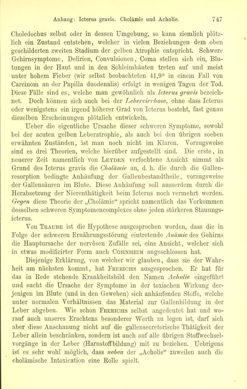 Choledochus selbst oder in dessen Umgebung, so kann ziemlich plötz- lich ein Zustand entstehen, welcher in vielen Beziehungen dem oben geschilderten zweiten Stadium der gelben Atrophie entspricht. Schwere Gehirnsymptome, Delirien, Convulsionen, Coma stellen sich ein, Blu- tungen in der Haut und in den Schleimhäuten treten auf und meist unter hohem Fieber (wir selbst beobachteten 41,9° in einem Fall von Carcinom an der Papilla duodenalis) erfolgt in wenigen Tagen der Tod. Diese Fälle sind es, welche man gewöhnlich als Icterus gravis bezeich- net. Doch können sich auch bei der Lebercirrhose, ohne dass Icterus oder wenigstens ein irgend höherer Grad von Icterus besteht, fast genau dieselben Erscheinungen plötzlich entwickeln. Ueber die eigentliche Ursache dieser schweren Symptome, sowohl bei der acuten gelben Leb er atrophie, als auch bei den übrigen soeben erwähnten Zuständen, ist man noch nicht im Klaren. Vorzugsweise sind es drei Theorien, welche hierüber aufgestellt sind. Die erste, in neuerer Zeit namentlich von Leyden verfochtene Ansicht nimmt als Grund des Icterus gravis die Cholämie an, d. h. die durch die Gallen- resorption bedingte Anhäufung der Gallenbestandtheile, vorzugsweise der Gallensäuren im Blute. Diese Anhäufung soll ausserdem durch die Herabsetzung der Nierenthätigkeit beim Icterus noch vermehrt werden. Gegen diese Theorie der „Cholämie spricht namentlich das Vorkommen desselben schweren Symptomencomplexes ohne jeden stärkeren Stauungs- icterus. Von Traube ist die Hypothese ausgesprochen worden, dass die in Folge der schweren Ernährungsstörung eintretende Anämie des Gehirns die Hauptursache der nervösen Zufälle sei, eine Ansicht, welcher sich in etwas modificirter Form auch Cohnheim angeschlossen hat. Diejenige Erklärung, von welcher wir glauben, dass sie der Wahr- heit am nächsten kommt, hat Frerichs ausgesprochen. Er hat für das in Rede stehende Krankheitsbild den Namen Acholie eingeführt und sucht die Ursache der Symptome in der toxischen Wirkung der- jenigen im Blute (und in den Geweben) sich anhäufenden Stoffe, welche unter normalen Verhältnissen das Material zur Gallenbildung in der Leber abgeben. Wie schon Frerichs selbst angedeutet hat und wo- rauf auch unseres Erachtens besonderer Werth zu legen ist, darf sich aber diese Anschauung nicht auf die gallensecretorische Thätigkeit der Leber allein beschränken, sondern ist auch auf alle übrigen Stoffwechsel- vorgänge in der Leber (Harnstoffbildung) mit zu beziehen. Uebrigens ist es sehr wohl möglich, dass neben der „Acholie zuweilen auch die cholämische Intoxication eine Rolle spielt.