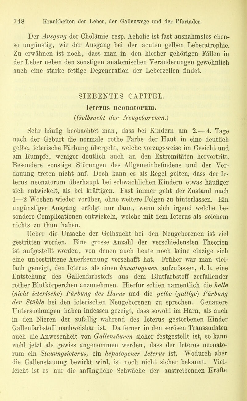 Der Ausgang der Cholämie resp. Acholie ist fast ausnahmslos eben- so ungünstig, wie der Ausgang hei der acuten gelhen Leheratrophie. Zu erwähnen ist noch, dass man in den hierher gehörigen Fällen in der Leber neben den sonstigen anatomischen Veränderungen gewöhnlich auch eine starke fettige Degeneration der Leberzellen findet. SIEBENTES CAPITEL. Icterus neonatorum. {Gelbsucht der Neugeborenen.) Sehr häufig beobachtet man, dass bei Kindern am 2.— 4. Tage nach der Geburt die normale rothe Farbe der Haut in eine deutlich gelbe, icterische Färbung übergeht, welche vorzugsweise im Gesicht und am Rumpfe, weniger deutlich auch an den Extremitäten hervortritt. Besondere sonstige Störungen des Allgemeinbefindens und der Ver- dauung treten nicht auf. Doch kann es als Regel gelten, dass der Ic- terus neonatorum überhaupt bei schwächlichen Kindern etwas häufiger sich entwickelt, als bei kräftigen. Fast immer geht der Zustand nach 1—2 Wochen wieder vorüber, ohne weitere Folgen zu hinterlassen. Ein ungünstiger Ausgang erfolgt nur dann, wenn sich irgend welche be- sondere Complicationen entwickeln, welche mit dem Icterus als solchem nichts zu thun haben. Ueber die Ursache der Gelbsucht bei den Neugeborenen ist viel gestritten worden. Eine grosse Anzahl der verschiedensten Theorien ist aufgestellt worden, von denen auch heute noch keine einzige sich eine unbestrittene Anerkennung verschafft hat. Früher war man viel- fach geneigt, den Icterus als einen hämatogenen aufzufassen, d. h. eine Entstehung des Gallenfarbstoffs aus dem Blutfarbstoff zerfallender rother Blutkörperchen anzunehmen. Hierfür schien namentlich die helle {nicht icterische) Färbung des Harns und die gelbe {gallige) Färbung der Stühle bei den icterischen Neugeborenen zu sprechen. Genauere Untersuchungen haben indessen gezeigt, dass sowohl im Harn, als auch in den Nieren der zufällig während des Icterus gestorbenen Kinder Gallenfarbstoff nachweisbar ist. Da ferner in den serösen Transsudaten auch die Anwesenheit von Gallensäuren sicher festgestellt ist, so kann wohl jetzt als gewiss angenommen werden, dass der Icterus neonato- rum ein Stauungsicterus, ein hepatogener Icterus ist. Wodurch aber die Gallenstauung bewirkt wird, ist noch nicht sicher bekannt. Viel- leicht ist es nur die anfängliche Schwäche der austreibenden Kräfte