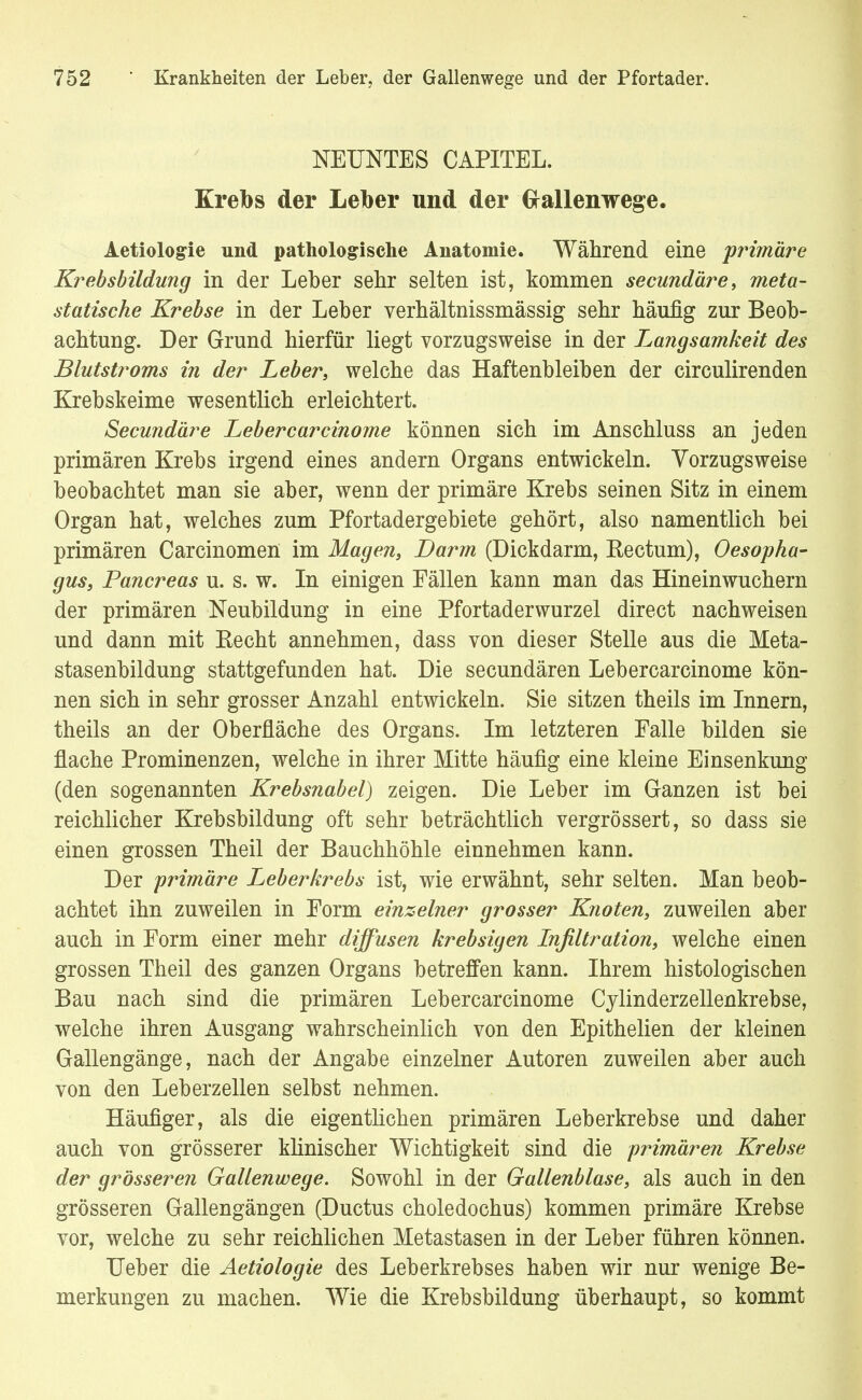 NEUNTES CAPITEL. Krebs der Leiber und der Grallenwege. Aetiologie und pathologische Anatomie. Während eine primäre Krebsbildung in der Leber sehr selten ist, kommen secundäre, meta- statische Krebse in der Leber verhältnissmässig sehr häufig zur Beob- achtung. Der Grund hierfür liegt vorzugsweise in der Langsamkeit des Blutstroms in der Leber, welche das Haftenbleiben der circulirenden Krebskeime wesentlich erleichtert. Secundäre Lebercarcinome können sich im Anschluss an jeden primären Krebs irgend eines andern Organs entwickeln. Vorzugsweise beobachtet man sie aber, wenn der primäre Krebs seinen Sitz in einem Organ hat, welches zum Pfortadergebiete gehört, also namentlich bei primären Carcinomen im Magen, Darm (Dickdarm, Rectum), Oesopha- gus, Pancreas u. s. w. In einigen Fällen kann man das Hineinwuchern der primären Neubildung in eine Pfortaderwurzel direct nachweisen und dann mit Eecht annehmen, dass von dieser Stelle aus die Meta- stasenbildung stattgefunden hat. Die secundären Lebercarcinome kön- nen sieb in sehr grosser Anzahl entwickeln. Sie sitzen theils im Innern, theils an der Oberfläche des Organs. Im letzteren Falle bilden sie flache Prominenzen, welche in ihrer Mitte häufig eine kleine Einsenkung (den sogenannten Krebsnabel) zeigen. Die Leber im Ganzen ist bei reichlicher Krebsbildung oft sehr beträchtlich vergrössert, so dass sie einen grossen Theil der Bauchhöhle einnehmen kann. Der primäre Leberkrebs ist, wie erwähnt, sehr selten. Man beob- achtet ihn zuweilen in Form einzelner grosser Knoten, zuweilen aber auch in Form einer mehr diffusen krebsigen Infiltration, welche einen grossen Theil des ganzen Organs betreffen kann. Ihrem histologischen Bau nach sind die primären Lebercarcinome Cylinderzellenkrebse, welche ihren Ausgang wahrscheinlich von den Epithelien der kleinen Gallengänge, nach der Angabe einzelner Autoren zuweilen aber auch von den Leberzellen selbst nehmen. Häufiger, als die eigentlichen primären Leberkrebse und daher auch von grösserer klinischer Wichtigkeit sind die primären Krebse der grösseren Gallenwege. Sowohl in der Gallenblase, als auch in den grösseren Gallengängen (Ductus choledochus) kommen primäre Krebse vor, welche zu sehr reichlichen Metastasen in der Leber führen können. Ueber die Aetiologie des Leberkrebses haben wir nur wenige Be- merkungen zu machen. Wie die Krebsbildung überhaupt, so kommt