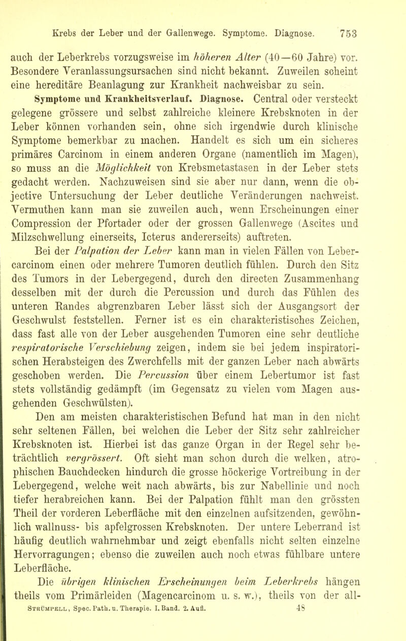 auch der Leberkrebs vorzugsweise im höheren Alter (40—60 Jahre) vor. Besondere Veranlassungsursachen sind nicht bekannt. Zuweilen scheint eine hereditäre Beanlagung zur Krankheit nachweisbar zu sein. Symptome und Krankheitsverlauf. Diagnose. Central oder versteckt gelegene grössere und selbst zahlreiche kleinere Krebsknoten in der Leber können vorhanden sein, ohne sich irgendwie durch klinische Symptome bemerkbar zu machen. Handelt es sich um ein sicheres primäres Carcinom in einem anderen Organe (namentlich im Magen), so muss an die Möglichkeit von Krebsmetastasen in der Leber stets gedacht werden. Nachzuweisen sind sie aber nur dann, wenn die ob- jective Untersuchung der Leber deutliche Veränderungen nachweist. Vermuthen kann man sie zuweilen auch, wenn Erscheinungen einer Compression der Pfortader oder der grossen Gallenwege (Ascites und Milzschwellung einerseits, Icterus andererseits) auftreten. Bei der Palpation der Leber kann man in vielen Fällen von Leber- carcinom einen oder mehrere Tumoren deutlich fühlen. Durch den Sitz des Tumors in der Lebergegend, durch den directen Zusammenhang desselben mit der durch die Percussion und durch das Fühlen des unteren Bandes abgrenzbaren Leber lässt sich der Ausgangsort der Geschwulst feststellen. Ferner ist es ein charakteristisches Zeichen, dass fast alle von der Leber ausgehenden Tumoren eine sehr deutliche respiratorische Verschiebung zeigen, indem sie bei jedem inspiratori- schen Herabsteigen des Zwerchfells mit der ganzen Leber nach abwärts geschoben werden. Die Percussion über einem Lebertumor ist fast stets vollständig gedämpft (im Gegensatz zu vielen vom Magen aus- gehenden Geschwülsten). Den am meisten charakteristischen Befund hat man in den nicht sehr seltenen Fällen, bei welchen die Leber der Sitz sehr zahlreicher Krebsknoten ist. Hierbei ist das ganze Organ in der Begel sehr be- trächtlich vergrössert. Oft sieht man schon durch die welken, atro- phischen Bauchdecken hindurch die grosse höckerige Vortreibung in der Lebergegend, welche weit nach abwärts, bis zur Nabellinie und noch tiefer herabreichen kann. Bei der Palpation fühlt man den grössten Theil der vorderen Leberfläche mit den einzelnen aufsitzenden, gewöhn- lich wallnuss- bis apfelgrossen Krebsknoten. Der untere Leberrand ist häufig deutlich wahrnehmbar und zeigt ebenfalls nicht selten einzelne Hervorragungen; ebenso die zuweilen auch noch etwas fühlbare untere Leberfläche. Die übrigen klinischen Erscheinungen beim Leberkrebs hängen theils vom Primärleiden (Magencarcinom u. s. w.)i theils von der all- Strümpell, Spec. Path.u. Therapie. I.Band. 2. Aufl. 48