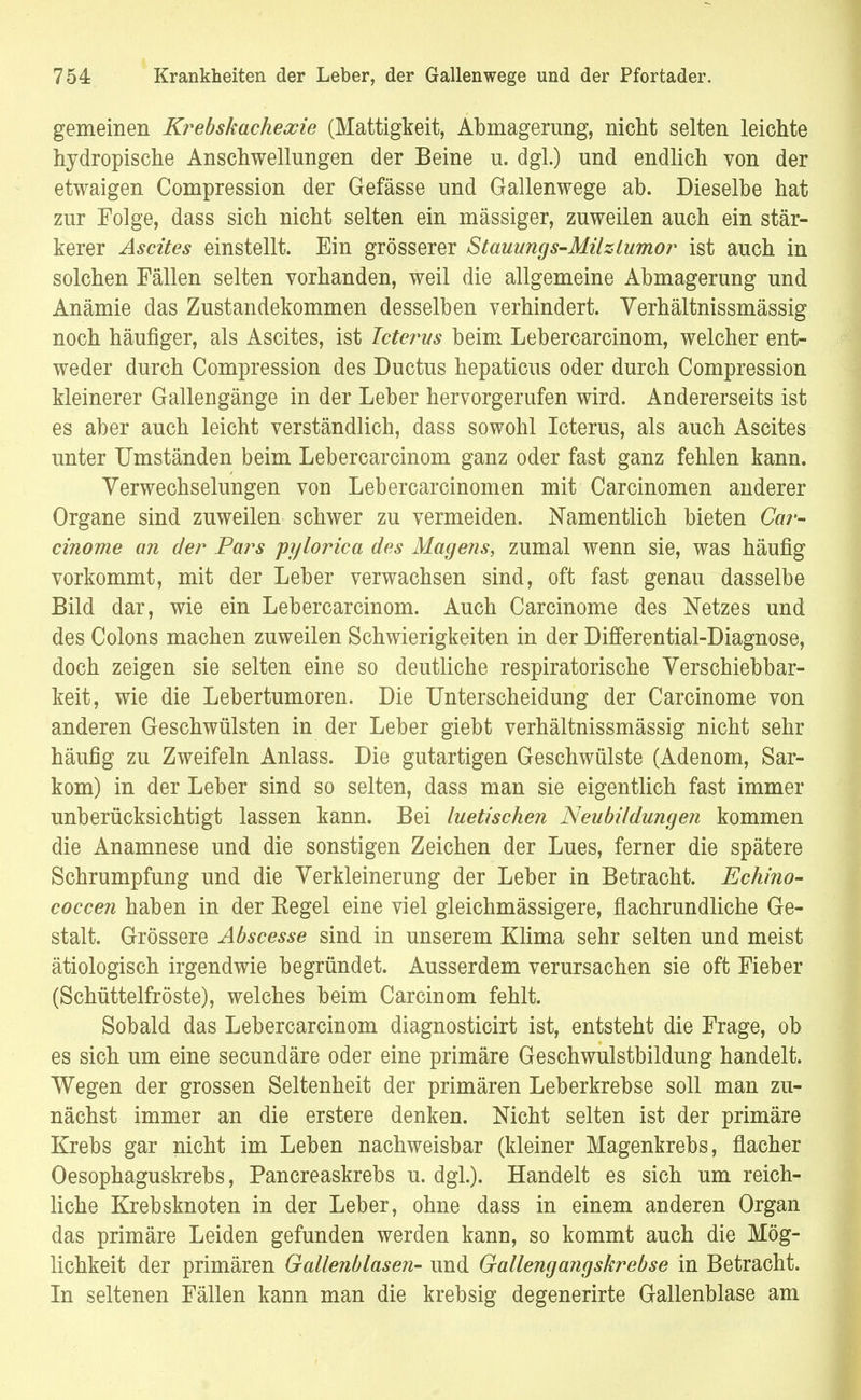 gemeinen Krebskachexie (Mattigkeit, Abmagerung, nicht selten leichte hydropische Anschwellungen der Beine u. dgl.) und endlich von der etwaigen Compression der Gefässe und Gallenwege ab. Dieselbe hat zur Folge, dass sich nicht selten ein massiger, zuweilen auch ein stär- kerer Ascites einstellt. Ein grösserer Stauungs-Milzlumor ist auch in solchen Fällen selten vorhanden, weil die allgemeine Abmagerung und Anämie das Zustandekommen desselben verhindert. Verhältnissmässig noch häufiger, als Ascites, ist Icterus beim Lebercarcinom, welcher ent- weder durch Compression des Ductus hepaticus oder durch Compression kleinerer Gallengänge in der Leber hervorgerufen wird. Andererseits ist es aber auch leicht verständlich, dass sowohl Icterus, als auch Ascites unter Umständen beim Lebercarcinom ganz oder fast ganz fehlen kann. Verwechselungen von Lebercarcinomen mit Carcinomen anderer Organe sind zuweilen schwer zu vermeiden. Namentlich bieten Car- cinome an der Pars pylorica des Magens, zumal wenn sie, was häufig vorkommt, mit der Leber verwachsen sind, oft fast genau dasselbe Bild dar, wie ein Lebercarcinom. Auch Carcinome des Netzes und des Colons machen zuweilen Schwierigkeiten in der Differential-Diagnose, doch zeigen sie selten eine so deutliche respiratorische Verschiebbar- keit, wie die Lebertumoren. Die Unterscheidung der Carcinome von anderen Geschwülsten in der Leber giebt verhältnissmässig nicht sehr häufig zu Zweifeln Anlass. Die gutartigen Geschwülste (Adenom, Sar- kom) in der Leber sind so selten, dass man sie eigentlich fast immer unberücksichtigt lassen kann. Bei luetischen Neubildungen kommen die Anamnese und die sonstigen Zeichen der Lues, ferner die spätere Schrumpfung und die Verkleinerung der Leber in Betracht. Echino- coccen haben in der Kegel eine viel gleichmässigere, flachrundliche Ge- stalt. Grössere Abscesse sind in unserem Klima sehr selten und meist ätiologisch irgendwie begründet. Ausserdem verursachen sie oft Fieber (Schüttelfröste), welches beim Carcinom fehlt. Sobald das Lebercarcinom diagnosticirt ist, entsteht die Frage, ob es sich um eine secundäre oder eine primäre Geschwulstbildung handelt. Wegen der grossen Seltenheit der primären Leberkrebse soll man zu- nächst immer an die erstere denken. Nicht selten ist der primäre Krebs gar nicht im Leben nachweisbar (kleiner Magenkrebs, flacher Oesophaguskrebs, Pancreaskrebs u. dgl.). Handelt es sich um reich- liche Krebsknoten in der Leber, ohne dass in einem anderen Organ das primäre Leiden gefunden werden kann, so kommt auch die Mög- lichkeit der primären Gallenblasen- und Gallengangskrebse in Betracht. In seltenen Fällen kann man die krebsig degenerirte Gallenblase am