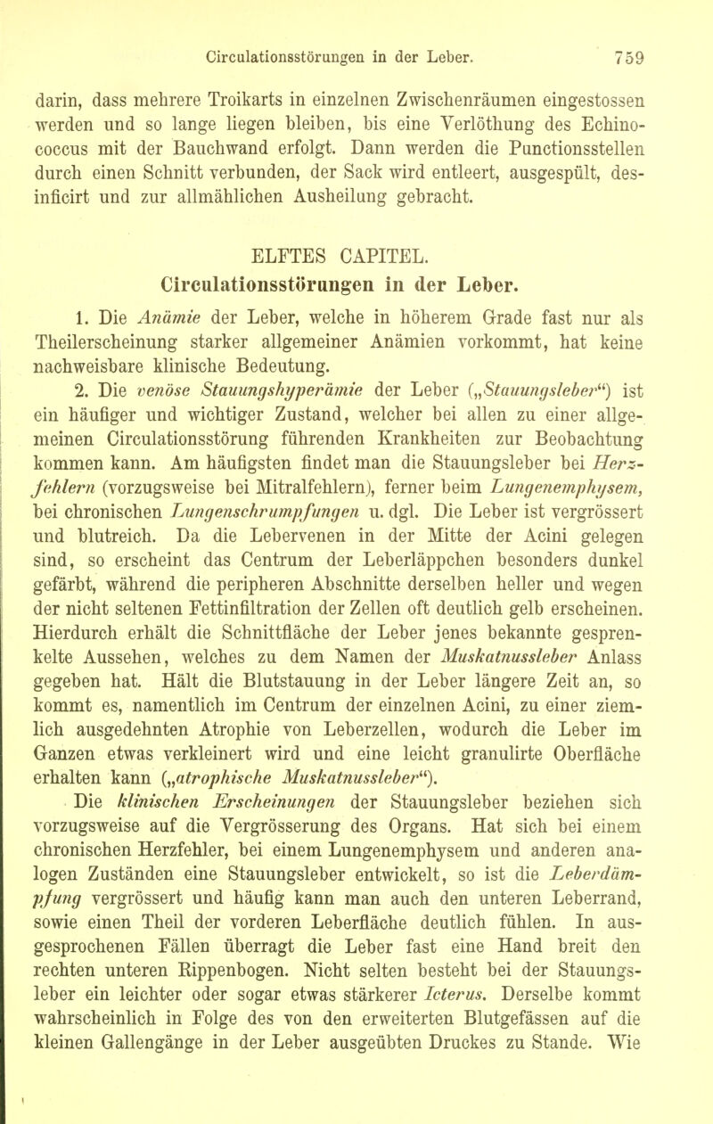 darin, dass mehrere Troikarts in einzelnen Zwischenräumen eingestossen werden und so lange liegen bleiben, bis eine Verlöthung des Echino- coccus mit der Bauchwand erfolgt. Dann werden die Punctionsstellen durch einen Schnitt verbunden, der Sack wird entleert, ausgespült, des- inficirt und zur allmählichen Ausheilung gebracht. ELFTES CAPITEL. Circulationsstörungen in der Leber. L Die Anämie der Leber, welche in höherem Grade fast nur als Theilerscheinung starker allgemeiner Anämien vorkommt, hat keine nachweisbare klinische Bedeutung. 2. Die venöse Stauungshyperämie der Leber {„Stauungslebe?%) ist ein häufiger und wichtiger Zustand, welcher bei allen zu einer allge- meinen Circulationsstörung führenden Krankheiten zur Beobachtung kommen kann. Am häufigsten findet man die Stauungsleber bei Herz- fehlern (vorzugsweise bei Mitralfehlern), ferner beim Lungenemphysem, bei chronischen Lnngenschrumpfungen u. dgl. Die Leber ist vergrössert und blutreich. Da die Lebervenen in der Mitte der Acini gelegen sind, so erscheint das Centrum der Leberläppchen besonders dunkel gefärbt, während die peripheren Abschnitte derselben heller und wegen der nicht seltenen Fettinfiltration der Zellen oft deutlich gelb erscheinen. Hierdurch erhält die Schnittfläche der Leber jenes bekannte gespren- kelte Aussehen, welches zu dem Namen der Muskatnussleber Anlass gegeben hat. Hält die Blutstauung in der Leber längere Zeit an, so kommt es, namentlich im Centrum der einzelnen Acini, zu einer ziem- lich ausgedehnten Atrophie von Leberzellen, wodurch die Leber im Ganzen etwas verkleinert wird und eine leicht granulirte Oberfläche erhalten kann („atrophische Muskatnussleber). Die klinischen Erscheinungen der Stauungsleber beziehen sich vorzugsweise auf die Vergrösserung des Organs. Hat sich bei einem chronischen Herzfehler, bei einem Lungenemphysem und anderen ana- logen Zuständen eine Stauungsleber entwickelt, so ist die Leberdäm- pjung vergrössert und häufig kann man auch den unteren Leberrand, sowie einen Theil der vorderen Leberfläche deutlich fühlen. In aus- gesprochenen Fällen überragt die Leber fast eine Hand breit den rechten unteren Rippenbogen. Nicht selten besteht bei der Stauungs- leber ein leichter oder sogar etwas stärkerer Icterus. Derselbe kommt wahrscheinlich in Folge des von den erweiterten Blutgefässen auf die kleinen Gallengänge in der Leber ausgeübten Druckes zu Stande. Wie