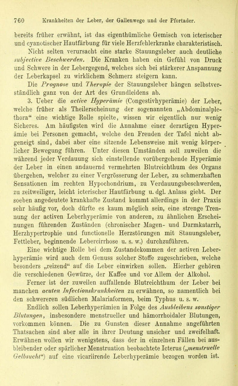bereits früher erwähnt, ist das eigenthümliche Gemisch von icterischer und cyanotischer Hantfärbung für viele Herzfehlerkranke charakteristisch. Nicht selten verursacht eine starke Stauungsleber auch deutliche subjective Beschwerden. Die Kranken haben ein Gefühl von Druck und Schwere in der Lebergegend, welches sich bei stärkerer Anspannung der Leberkapsel zu wirklichem Schmerz steigern kann. Die Prognose und Therapie der Stauungsleber hängen selbstver- ständlich ganz von der Art des Grundleidens ab. 3. Ueber die active Hyperämie (Congestivhyperämie) der Leber, welche früher als Theilerscheinung der sogenannten „ Abdominal ple- thora eine wichtige Rolle spielte, wissen wir eigentlich nur wenig Sicheres. Am häufigsten wird die Annahme einer derartigen Hyper- ämie bei Personen gemacht, welche den Freuden der Tafel nicht ab- geneigt sind, dabei aber eine sitzende Lebensweise mit wenig körper- licher Bewegung führen. Unter diesen Umständen soll zuweilen die während jeder Verdauung sich einstellende vorübergehende Hyperämie der Leber in einen andauernd vermehrten Blutreichthum des Organs übergehen, welcher zu einer Vergrösserung der Leber, zu schmerzhaften Sensationen im rechten Hypochondrium, zu Verdauungsbeschwerden, zu zeitweiliger, leicht icterischer Hautfärbung u. dgl. Anlass giebt. Der soeben angedeutete krankhafte Zustand kommt allerdings in der Praxis sehr häufig vor, doch dürfte es kaum möglich sein, eine strenge Tren- nung der activen Leberhyperämie von anderen, zu ähnlichen Erschei- nungen führenden Zuständen (chronischer Magen- und Darmkatarrh, Herzhypertrophie und functionelle Herzstörungen mit Stauungsleber, Fettleber, beginnende Lebercirrhose u. s. w.) durchzuführen. Eine wichtige Rolle bei dem Zustandekommen der activen Leber- hyperämie wird auch dem Genuss solcher Stoffe zugeschrieben, welche besonders „reizend auf die Leber einwirken sollen. Hierher gehören die verschiedenen Gewürze, der Kaffee und vor Allem der Alkohol. Ferner ist der zuweilen auffallende Blutreichthum der Leber bei manchen acuten Infectionskrankheiten zu erwähnen, so namentlich bei den schwereren südlichen Malariaformen, beim Typhus u. s. w. Endlich sollen Leberhyperämien in Folge des Ausbleibens sonstiger Blutungen, insbesondere menstrueller und hämorrhoidaler Blutungen, vorkommen können. Die zu Gunsten dieser Annahme angeführten Thatsachen sind aber alle in ihrer Deutung unsicher und zweifelhaft. Erwähnen wollen wir wenigstens, dass der in einzelnen Fällen bei aus- bleibender oder spärlicher Menstruation beobachtete Icterus {„menstruelle Gelbsucht) auf eine vicariirende Leberhyperämie bezogen worden ist.