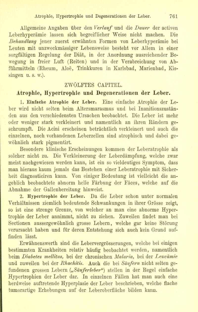Allgemeine Angaben über den Verlauf und die Bauer der activen Leberhyperämie lassen sich begreiflicher Weise nicht machen. Die Behandlung jener zuerst erwähnten Formen von Leberhyperämie bei Leuten mit unzweckmässiger Lebensweise besteht vor Allem in einer sorgfältigen Regelung der Diät, in der Anordnung ausreichender Be- wegung in freier Luft (Eeiten) und in der Verabreichung von Ab- führmitteln (Rheum, Aloe, Trinkkuren in Karlsbad, Marienbad, Kis- singen u. s. w.). ZWÖLFTES CAPITEL. Atrophie, Hypertrophie und Degenerationen der Leber. 1. Einfache Atrophie der Leber. Eine einfache Atrophie der Le- ber wird nicht selten beim Altersmarasmus und bei Inanitionszustän- den aus den verschiedensten Ursachen beobachtet. Die Leber ist mehr oder weniger stark verkleinert und namentlich an ihren Rändern ge- schrumpft. Die Acini erscheinen beträchtlich verkleinert und auch die einzelnen, noch vorhandenen Leberzellen sind atrophisch und dabei ge- wöhnlich stark pigmentirt. Besondere klinische Erscheinungen kommen der Leberatrophie als solcher nicht zu. Die Verkleinerung der Leberdämpfung, welche zwar meist nachgewiesen werden kann, ist ein so vieldeutiges Symptom, dass man hieraus kaum jemals das Bestehen einer Leberatrophie mit Sicher- heit diagnosticiren kann. Von einiger Bedeutung ist vielleicht die an- geblich beobachtete abnorm helle Färbung der Fäces, welche auf die Abnahme der Gallenbereitung hinweist. 2. Hypertrophie der Leber. Da die Leber schon unter normalen Verhältnissen ziemlich bedeutende Schwankungen in ihrer Grösse zeigt, so ist eine strenge Grenze, von welcher an man eine abnorme Hyper- trophie der Leber annimmt, nicht zu ziehen. Zuweilen findet man bei Sectionen aussergewöhnlich grosse Lebern, welche gar keine Störung verursacht haben und für deren Entstehung sich auch kein Grund auf- finden lässt. Erwähnenswerth sind die Lebervergrösserungen, welche bei einigen bestimmten Krankheiten relativ häufig beobachtet werden, namentlich beim Biabetes mellitus, bei der chronischen Malaria, bei der Leucämie und zuweilen bei der Rhachitis. Auch die bei Säufern nicht selten ge- fundenen grossen Lebern („Säuferlebe?*) stellen in der Regel einfache Hypertrophien der Leber dar. In einzelnen Fällen hat man auch eine herdweise auftretende Hyperplasie der Leber beschrieben, welche flache tumorartige Erhebungen auf der Leberoberfläche bilden kann.