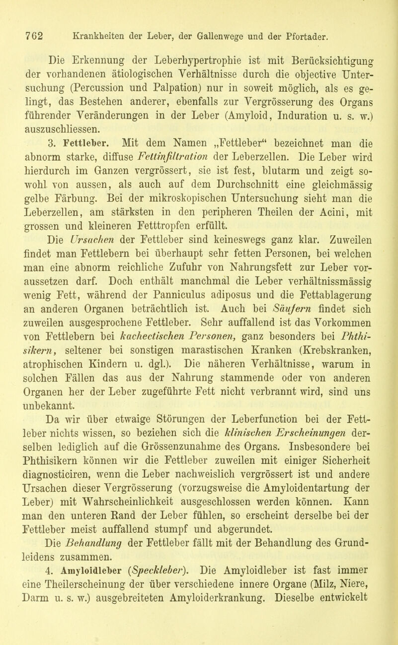 Die Erkennung der Leberhypertrophie ist mit Berücksichtigung der vorhandenen ätiologischen Verhältnisse durch die objective Unter- suchung (Percussion und Palpation) nur in soweit möglich, als es ge- lingt, das Bestehen anderer, ebenfalls zur Vergrößerung des Organs führender Veränderungen in der Leber (Amyloid, Induration u. s. w.) auszuschliessen. 3. Fettleber. Mit dem Namen „Fettleber bezeichnet man die abnorm starke, diffuse Fettinfiltration der Leberzellen. Die Leber wird hierdurch im Ganzen vergrössert, sie ist fest, blutarm und zeigt so- wohl von aussen, als auch auf dem Durchschnitt eine gleichmässig gelbe Färbung. Bei der mikroskopischen Untersuchung sieht man die Leberzellen, am stärksten in den peripheren Theilen der Acini, mit grossen und kleineren Fetttropfen erfüllt. Die Ursachen der Fettleber sind keineswegs ganz klar. Zuweilen findet man Fettlebern bei überhaupt sehr fetten Personen, bei welchen man eine abnorm reichliche Zufuhr von Nahrungsfett zur Leber vor- aussetzen darf. Doch enthält manchmal die Leber verhältnissmässig wenig Fett, während der Panniculus adiposus und die Fettablagerung an anderen Organen beträchtlich ist. Auch bei Säufern findet sich zuweilen ausgesprochene Fettleber. Sehr auffallend ist das Vorkommen von Fettlebern bei kachectischen Personen, ganz besonders bei Phthi- sikern, seltener bei sonstigen marastischen Kranken (Krebskranken, atrophischen Kindern u. dgl.). Die näheren Verhältnisse, warum in solchen Fällen das aus der Nahrung stammende oder von anderen Organen her der Leber zugeführte Fett nicht verbrannt wird, sind uns unbekannt. Da wir über etwaige Störungen der Leberfunction bei der Fett- leber nichts wissen, so beziehen sich die klinischen Erscheinungen der- selben lediglich auf die Grössenzunahme des Organs. Insbesondere bei Phthisikern können wir die Fettleber zuweilen mit einiger Sicherheit diagnosticiren, wenn die Leber nachweislich vergrössert ist und andere Ursachen dieser Vergrösserung (vorzugsweise die Amyloidentartung der Leber) mit Wahrscheinlichkeit ausgeschlossen werden können. Kann man den unteren Band der Leber fühlen, so erscheint derselbe bei der Fettleber meist auffallend stumpf und abgerundet. Die Behandlung der Fettleber fällt mit der Behandlung des Grund- leidens zusammen. 4. Amyloidleber (Speckleber). Die Amyloidleber ist fast immer eine Theilerscheinung der über verschiedene innere Organe (Milz, Niere, Darm u. s. w.) ausgebreiteten Amyloiderkrankung. Dieselbe entwickelt