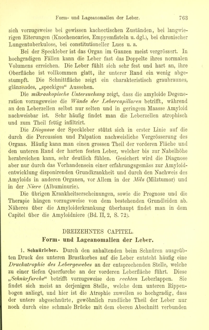 sich vorzugsweise bei gewissen kachectischen Zuständen, bei langwie- rigen Eiterungen (Knochencaries, Empyemfisteln u. dgl.), bei chronischer Lungentuberkulose, bei constitutioneller Lues u. a. Bei der Speckleber ist das Organ im Ganzen meist vergrössert. In hochgradigen Fällen kann die Leber fast das Doppelte ihres normalen Volumens erreichen. Die Leber fühlt sich sehr fest und hart an, ihre Oberfläche ist vollkommen glatt, ihr unterer Eand ein wenig abge- stumpft. Die Schnittfläche zeigt ein charakteristisch graubraunes, glänzendes, „speckiges Aussehen. Die mikroskopische Untersuchung zeigt, dass die amyloide Degene- ration vorzugsweise die Wände der Lebercapillaren betrifft, während an den Leberzellen selbst nur selten und in geringem Maasse Amyloid nachweisbar ist. Sehr häufig findet man die Leberzellen atrophisch und zum Theil fettig infiltrirt. Die Diagnose der Speckleber stützt sich in erster Linie auf die durch die Percussion und Palpation nachweisliche Vergrößerung des Organs. Häufig kann man einen grossen Theil der vorderen Fläche und den unteren Eand der harten festen Leber, welcher bis zur Nabelhöhe herabreichen kann, sehr deutlich fühlen. Gesichert wird die Diagnose aber nur durch das Vorhandensein einer erfahrungsgemäss zur Amyloid- entwicklung disponirenden Grundkrankheit und durch den Nachweis des Amyloids in anderen Organen, vor Allem in der Milz (Milztumor) und in der Niere (Albuminurie). Die übrigen Krankheitserscheinungen, sowie die Prognose und die Therapie hängen vorzugsweise von dem bestehenden Grundleiden ab. Näheres über die Amyloiderkrankung überhaupt findet man in dem Capitel über die Amyloidniere (Bd. II, 2, S. 72). DREIZEHNTES CAPITEL. Form- und Lageanoinalien der Leber. 1. Schnürleber. Durch den anhaltenden beim Schnüren ausgeüb- ten Druck des unteren Brustkorbes auf die Leber entsteht häufig eine Druckatrophie des Lebergewebes an der entsprechenden Stelle, welche zu einer tiefen Querfurche an der vorderen Leberfläche führt. Diese „Schnürfurche betrifft vorzugsweise den rechten Leberlappen. Sie findet sich meist an derjenigen Stelle, welche dem unteren Rippen- bogen anliegt, und hier ist die Atrophie zuweilen so hochgradig, dass der untere abgeschnürte, gewöhnlich rundliche Theil der Leber nur noch durch eine schmale Brücke mit dem oberen Abschnitt verbunden