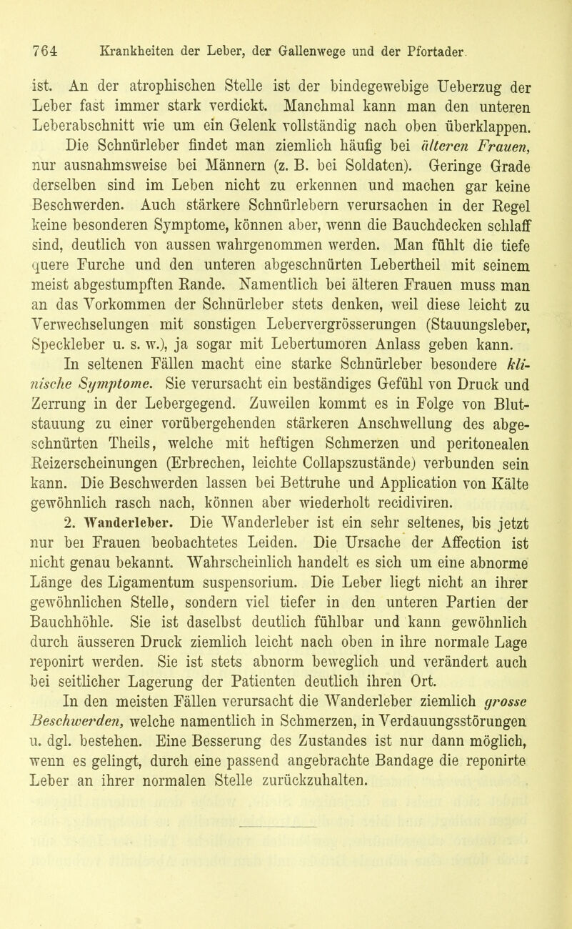ist. An der atrophischen Stelle ist der bindegewebige Ueberzug der Leber fast immer stark verdickt. Manchmal kann man den unteren Leberabschnitt wie um ein Gelenk vollständig nach oben überklappen. Die Schnürleber findet man ziemlich häufig bei älteren Frauen, nur ausnahmsweise bei Männern (z. B. bei Soldaten). Geringe Grade derselben sind im Leben nicht zu erkennen und machen gar keine Beschwerden. Auch stärkere Schnürlebern verursachen in der Kegel keine besonderen Symptome, können aber, wenn die Bauchdecken schlaff sind, deutlich von aussen wahrgenommen werden. Man fühlt die tiefe quere Furche und den unteren abgeschnürten Lebertheil mit seinem meist abgestumpften Bande. Namentlich bei älteren Frauen muss man an das Vorkommen der Schnürleber stets denken, weil diese leicht zu Verwechselungen mit sonstigen Lebervergrösserungen (Stauungsleber, Speckleber u. s. w.), ja sogar mit Lebertumoren Anlass geben kann. In seltenen Fällen macht eine starke Schnürleber besondere kli- nische Symptome. Sie verursacht ein beständiges Gefühl von Druck und Zerrung in der Lebergegend. Zuweilen kommt es in Folge von Blut- stauung zu einer vorübergehenden stärkeren Anschwellung des abge- schnürten Theils, welche mit heftigen Schmerzen und peritonealen Keizerscheinungen (Erbrechen, leichte Collapszustände) verbunden sein kann. Die Beschwerden lassen bei Bettruhe und Application von Kälte gewöhnlich rasch nach, können aber wiederholt recidiviren. 2. Wanderleber. Die Wanderleber ist ein sehr seltenes, bis jetzt nur bei Frauen beobachtetes Leiden. Die Ursache der Affection ist nicht genau bekannt. Wahrscheinlich handelt es sich um eine abnorme Länge des Ligamentum Suspensorium. Die Leber liegt nicht an ihrer gewöhnlichen Stelle, sondern viel tiefer in den unteren Partien der Bauchhöhle. Sie ist daselbst deutlich fühlbar und kann gewöhnlich durch äusseren Druck ziemlich leicht nach oben in ihre normale Lage reponirt werden. Sie ist stets abnorm beweglich und verändert auch bei seitlicher Lagerung der Patienten deutlich ihren Ort. In den meisten Fällen verursacht die Wanderleber ziemlich grosse Beschwerden, welche namentlich in Schmerzen, in Verdauungsstörungen u. dgl. bestehen. Eine Besserung des Zustandes ist nur dann möglich, wenn es gelingt, durch eine passend angebrachte Bandage die reponirte Leber an ihrer normalen Stelle zurückzuhalten.