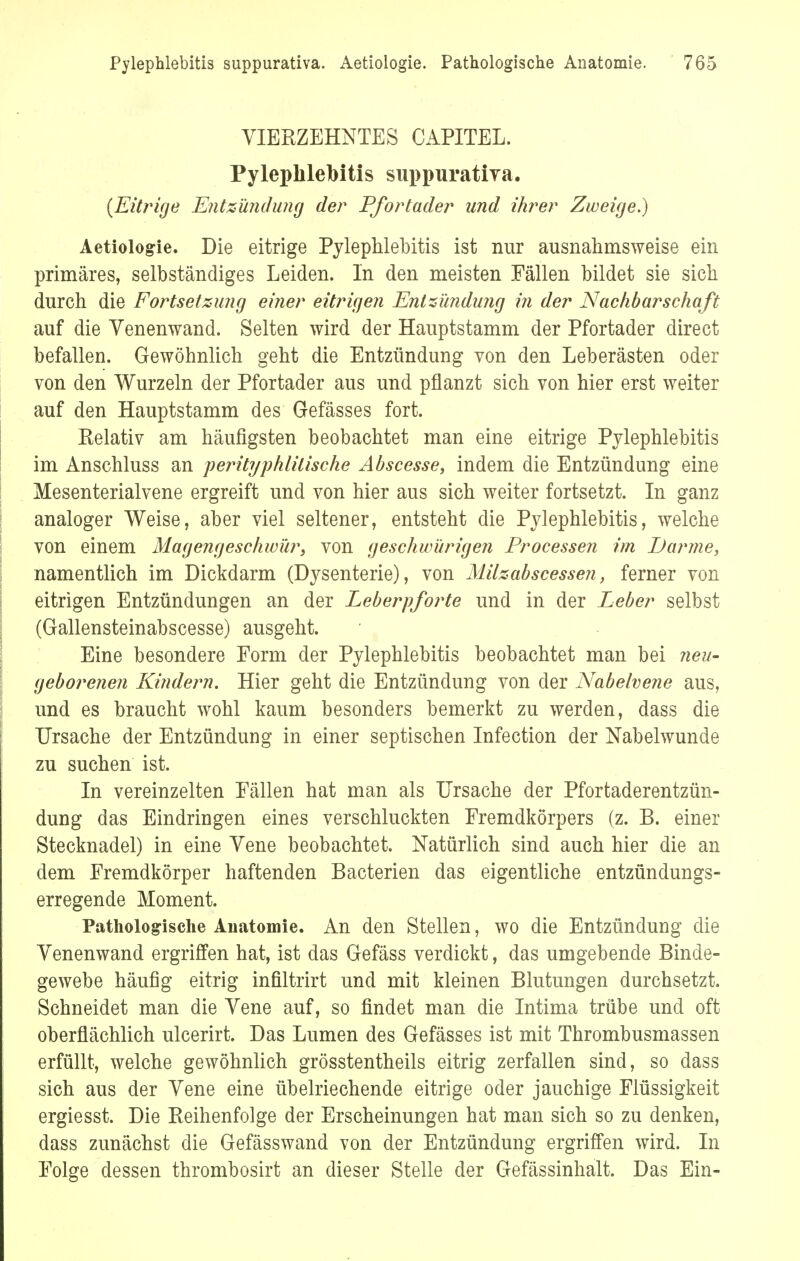 VIERZEHNTES CAPITEL. Pylephlebitis suppurativa. (Eitrige Entzündimg der Pfortader und ihrer Zweige.) Aetiologie. Die eitrige Pylephlebitis ist nur ausnahmsweise ein primäres, selbständiges Leiden. In den meisten Fällen bildet sie sich durch die Fortsetzung einer eitrigen Entzündung in der Nachbarschaft auf die Venenwand. Selten wird der Hauptstamm der Pfortader direct befallen. Gewöhnlich geht die Entzündung von den Leberästen oder von den Wurzeln der Pfortader aus und pflanzt sich von hier erst weiter auf den Hauptstamm des Gefässes fort. Relativ am häufigsten beobachtet man eine eitrige Pylephlebitis im Anschluss an perityphlilische Abscesse, indem die Entzündung eine Mesenterialvene ergreift und von hier aus sich weiter fortsetzt. In ganz analoger Weise, aber viel seltener, entsteht die Pylephlebitis, welche von einem Magengeschwür, von geschwürigen Processen im Pfanne, namentlich im Dickdarm (D}^senterie), von Milzabscessen, ferner von eitrigen Entzündungen an der Leberpforte und in der Leber selbst (Gallensteinabscesse) ausgeht. Eine besondere Form der Pylephlebitis beobachtet man bei neu- geborenen Kindern. Hier geht die Entzündung von der Nabelvene aus, und es braucht wohl kaum besonders bemerkt zu werden, dass die Ursache der Entzündung in einer septischen Infection der Nabelwunde zu suchen ist. In vereinzelten Fällen hat man als Ursache der Pfortaderentzün- dung das Eindringen eines verschluckten Fremdkörpers (z. B. einer Stecknadel) in eine Vene beobachtet. Natürlich sind auch hier die an dem Fremdkörper haftenden Bacterien das eigentliche entzündungs- erregende Moment. Pathologische Anatomie. An den Stellen, wo die Entzündung die Yenenwand ergriffen hat, ist das Gefäss verdickt, das umgebende Binde- gewebe häufig eitrig infiltrirt und mit kleinen Blutungen durchsetzt. Schneidet man die Yene auf, so findet man die Intima trübe und oft oberflächlich ulcerirt. Das Lumen des Gefässes ist mit Thrombusmassen erfüllt, welche gewöhnlich grösstentheils eitrig zerfallen sind, so dass sich aus der Yene eine übelriechende eitrige oder jauchige Flüssigkeit ergiesst. Die Reihenfolge der Erscheinungen hat man sich so zu denken, dass zunächst die Gefässwand von der Entzündung ergriffen wird. In Folge dessen thrombosirt an dieser Stelle der Gefässinhalt. Das Ein-