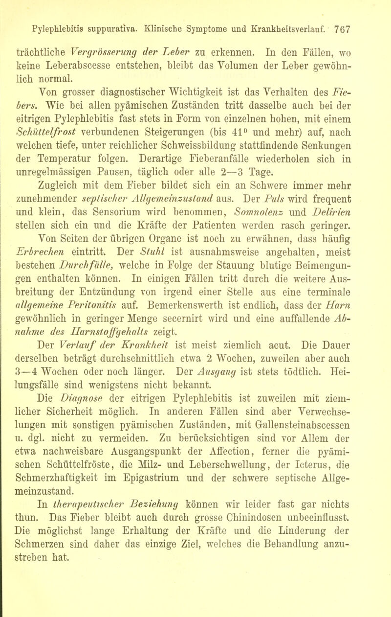 trächtliche Vergrösserung der Leber zu erkennen. In den Fällen, wo keine Leberabscesse entstehen, bleibt das Volumen der Leber gewöhn- lich normal. Von grosser diagnostischer Wichtigkeit ist das Verhalten des Fie- bers. Wie bei allen pjämischen Zuständen tritt dasselbe auch bei der eitrigen Pylephlebitis fast stets in Form von einzelnen hohen, mit einem Schüttelfrost verbundenen Steigerungen (bis 41° und mehr) auf, nach welchen tiefe, unter reichlicher Schweissbildung stattfindende Senkungen der Temperatur folgen. Derartige Fieberanfälle wiederholen sich in unregelmässigen Pausen, täglich oder alle 2—3 Tage. Zugleich mit dem Fieber bildet sich ein an Schwere immer mehr zunehmender septischer AU gemeinzustand aus. Der Puls wird frequent und klein, das Sensorium wird benommen, Somnolenz und Delirien stellen sich ein und die Kräfte der Patienten werden rasch geringer. Von Seiten der übrigen Organe ist noch zu erwähnen, dass häufig Erbrechen eintritt. Der Stuhl ist ausnahmsweise angehalten, meist bestehen Durchfalle, welche in Folge der Stauung blutige Beimengun- gen enthalten können. In einigen Fällen tritt durch die weitere Aus- breitung der Entzündung von irgend einer Stelle aus eine terminale allgemeine Peritonitis auf. Bemerkenswerth ist endlich, dass der Harn gewöhnlich in geringer Menge secernirt wird und eine auffallende Ab- nahme des Harnstoffgehalis zeigt. Der Verlauf der Krankheit ist meist ziemlich acut. Die Dauer derselben beträgt durchschnittlich etwa 2 Wochen, zuweilen aber auch 3—4 Wochen oder noch länger. Der Ausgang ist stets tödtlich. Hei- lungsfälle sind wenigstens nicht bekannt. Die Diagnose der eitrigen Pylephlebitis ist zuweilen mit ziem- licher Sicherheit möglich. In anderen Fällen sind aber Verwechse- lungen mit sonstigen pyämischen Zuständen, mit Gallensteinabscessen u. dgl. nicht zu vermeiden. Zu berücksichtigen sind vor Allem der etwa nachweisbare Ausgangspunkt der Affection, ferner die pyämi- schen Schüttelfröste, die Milz- und Leberschwellung, der Icterus, die Schmerzhaftigkeit im Epigastrium und der schwere septische Allge- meinzustand. In therapeutischer Beziehung können wir leider fast gar nichts thun. Das Fieber bleibt auch durch grosse Chinindosen unbeeinflusst. Die möglichst lange Erhaltung der Kräfte und die Linderung der Schmerzen sind daher das einzige Ziel, welches die Behandlung anzu- streben hat.