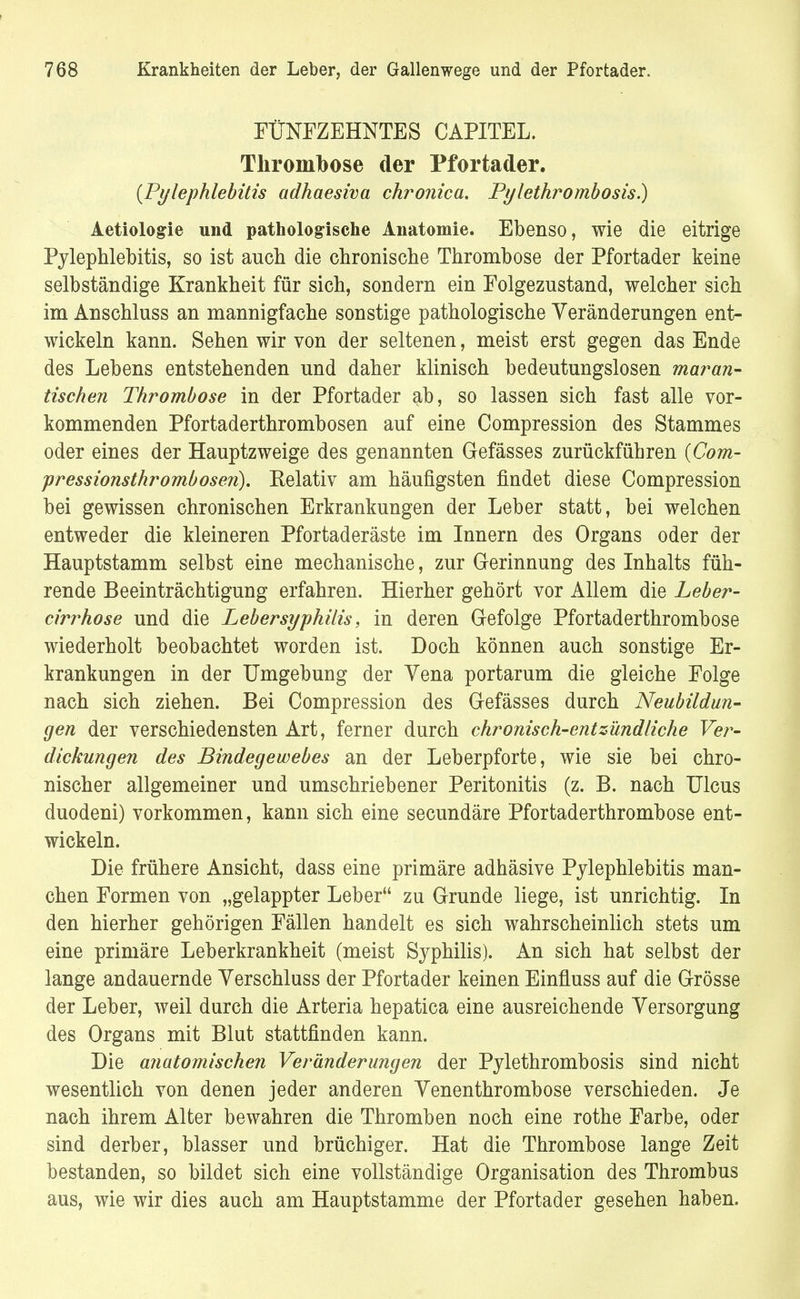 FÜNFZEHNTES CAPITEL. Thrombose der Pfortader. {Pylephlebitis adhaesiva chronica. Pylethrombosis.) Aetiologie und pathologische Anatomie. Ebenso, wie die eitrige Pylephlebitis, so ist auch die chronische Thrombose der Pfortader keine selbständige Krankheit für sich, sondern ein Folgezustand, welcher sich im Anschluss an mannigfache sonstige pathologische Veränderungen ent- wickeln kann. Sehen wir von der seltenen, meist erst gegen das Ende des Lebens entstehenden und daher klinisch bedeutungslosen maran- tischen Thrombose in der Pfortader ab, so lassen sich fast alle vor- kommenden Pfortaderthrombosen auf eine Compression des Stammes oder eines der Hauptzweige des genannten Gefässes zurückführen (Com- pressionsthrombosen). Relativ am häufigsten findet diese Compression bei gewissen chronischen Erkrankungen der Leber statt, bei welchen entweder die kleineren Pfortaderäste im Innern des Organs oder der Hauptstamm selbst eine mechanische, zur Gerinnung des Inhalts füh- rende Beeinträchtigung erfahren. Hierher gehört vor Allem die Leber- cirrhose und die Lebersyphilis, in deren Gefolge Pfortaderthrombose wiederholt beobachtet worden ist. Doch können auch sonstige Er- krankungen in der Umgebung der Yena portarum die gleiche Folge nach sich ziehen. Bei Compression des Gefässes durch Neubildun- gen der verschiedensten Art, ferner durch chronisch-entzündliche Ver- dickungen des Bindegewebes an der Leberpforte, wie sie bei chro- nischer allgemeiner und umschriebener Peritonitis (z. B. nach Ulcus duodeni) vorkommen, kann sich eine secundäre Pfortaderthrombose ent- wickeln. Die frühere Ansicht, dass eine primäre adhäsive Pylephlebitis man- chen Formen von „gelappter Leber zu Grunde liege, ist unrichtig. In den hierher gehörigen Fällen handelt es sich wahrscheinlich stets um eine primäre Leberkrankheit (meist Syphilis). An sich hat selbst der lange andauernde Verschluss der Pfortader keinen Einfluss auf die Grösse der Leber, weil durch die Arteria hepatica eine ausreichende Versorgung des Organs mit Blut stattfinden kann. Die anatomischen Veränderungen der Pylethrombosis sind nicht wesentlich von denen jeder anderen Venenthrombose verschieden. Je nach ihrem Alter bewahren die Thromben noch eine rothe Farbe, oder sind derber, blasser und brüchiger. Hat die Thrombose lange Zeit bestanden, so bildet sich eine vollständige Organisation des Thrombus aus, wie wir dies auch am Hauptstamme der Pfortader gesehen haben.