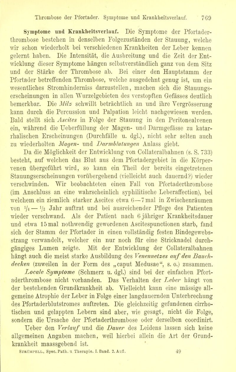 Symptome und Kranklieitsverlauf. Die Symptome der Pfortader- thrombose bestehen in denselben Folgezuständen der Stauung, welche wir schon wiederholt bei verschiedenen Krankheiten der Leber kennen gelernt haben. Die Intensität, die Ausbreitung und die Zeit der Ent- wicklung dieser Symptome hängen selbstverständlich ganz von dem Sitz und der Stärke der Thrombose ab. Bei einer den Hauptstamm der Pfortader betreffenden Thrombose, welche ausgedehnt genug ist, um ein wesentliches Stromhinderniss darzustellen, machen sich die Stauungs- erscheinungen in allen Wurzelgebieten des verstopften Gefässes deutlich bemerkbar. Die Milz schwillt beträchtlich an und ihre Vergrösserung kann durch die Percussion und Palpation leicht nachgewiesen werden. Bald stellt sich Ascites in Folge der Stauung in den Peritonealvenen ein, während die TJeberfüllung der Magen- und Darmgefässe zu katar- rhalischen Erscheinungen (Durchfälle u. dgl.), nicht sehr selten auch zu wiederholten Magen- und Darmblutungen Anlass giebt. Da die Möglichkeit der Entwicklung von Collateralbahnen (s. S. 733) besteht, auf welchen das Blut aus dem Pfortadergebiet in die Körper- venen übergeführt wird, so kann ein Theil der bereits eingetretenen Stauungserscheinungen vorübergehend (vielleicht auch dauernd?) wieder verschwinden. Wir beobachteten einen Fall von Pfortaderthrombose (im Anschluss an eine wahrscheinlich syphilitische Leberaffection), bei welchem ein ziemlich starker Ascites etwa 6—7 mal in Zwischenräumen von V* — j/-2 Jahr auftrat und bei ausreichender Pflege des Patienten wieder verschwand. Als der Patient nach 6 jähriger Krankheitsdauer und etwa 15 mal nothwendig gewordenen Ascitespunctionen starb, fand sich der Stamm der Pfortader in einen vollständig festen Bindegewebs- strang verwandelt, welcher ein nur noch für eine Stricknadel durch- gängiges Lumen zeigte. Mit der Entwicklung der Collateralbahnen hängt auch die meist starke Ausbildung des Venennetzes auf den Bauch- decken (zuweilen in der Form des „ caput Medusae, s. o.) zusammen. Locale Symptome (Schmerz u. dgl.) sind bei der einfachen Pfort- aderthrombose nicht vorhanden. Das Verhalten der Leber hängt von der bestehenden Grundkrankheit ab. Vielleicht kann eine mässige all- gemeine Atrophie der Leber in Folge einer langdauernden Unterbrechung des Pfortaderblutstromes auftreten. Die gleichzeitig gefundenen cirrho- tischen und gelappten Lebern sind aber, wie gesagt, nicht die Folge, sondern die Ursache der Pfortaderthrombose oder derselben coordinirt. Ueber den Verlauf und die Bauer des Leidens lassen sich keine allgemeinen Angaben machen, weil hierbei allein die Art der Grund- krankheit maassgebend ist. Strümpell, Spec. Path. u. Therapie. I. Band. 2. Aufl. 49