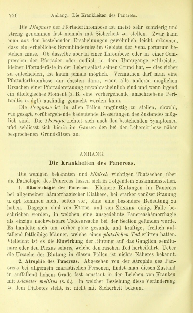 Die Diagnose der Pfortaderthrombose ist meist sehr schwierig und streng genommen fast niemals mit Sicherheit zu stellen. Zwar kann man aus den bestehenden Erscheinungen gewöhnlich leicht erkennen, dass ein erhebliches Stromhinderniss im Gebiete der Vena portarum be- stehen muss. Ob dasselbe aber in einer Thrombose oder in einer Com- pression der Pfortader oder endlich in dem Untergange zahlreicher kleiner Pfortaderäste in der Leber selbst seinen Grund hat, — dies sicher zu entscheiden, ist kaum jemals möglich. Vermuthen darf man eine Pfortaderthrombose am ehesten dann, wenn alle anderen möglichen Ursachen einer Pfortaderstauung unwahrscheinlich sind und wenn irgend ein ätiologisches Moment (z. B. eine vorhergehende umschriebene Peri- tonitis u. dgl.) ausfindig gemacht werden kann. Die Prognose ist in allen Fällen ungünstig zu stellen, obwohl, wie gesagt, vorübergehende bedeutende Besserungen des Zustandes mög- lich sind. Die Therapie richtet sich nach den bestehenden Symptomen und schliesst sich hierin im Ganzen den bei der Lebercirrhose näher besprochenen Grundsätzen an. ANHANG. Die Krankheiten des Pancreas. Die wenigen bekannten und klinisch wichtigen Thatsachen über die Pathologie des Pancreas lassen sich in Folgendem zusammenstellen. 1. Hämorrhagie des Pancreas. Kleinere Blutungen im Pancreas bei allgemeiner hämorrhagischer Diathese, bei starker venöser Stauung u. dgl. kommen nicht selten vor, ohne eine besondere Bedeutung zu haben. Dagegen sind von Klebs und von Zenker einige Fälle be- schrieben worden, in welchen eine ausgedehnte Pancreashämorrhagie als einzige nachweisbare Todesursache bei der Section gefunden wurde. Es handelte sich um vorher ganz gesunde und kräftige, freilich auf- fallend fettleibige Männer, welche einen plötzlichen Tod erlitten hatten. Vielleicht ist es die Einwirkung der Blutung auf das Ganglion semilu- nare oder den Plexus solaris, welche den raschen Tod herbeiführt. Ueber die Ursache der Blutung in diesen Fällen ist nichts Näheres bekannt. 2. Atrophie des Pancreas. Abgesehen von der Atrophie des Pan- creas bei allgemein marastischen Personen, findet man diesen Zustand in auffallend hohem Grade fast constant in den Leichen von Kranken mit Diabetes mellitus (s. d.). In welcher Beziehung diese Veränderung zu dem Diabetes steht, ist nicht mit Sicherheit bekannt.