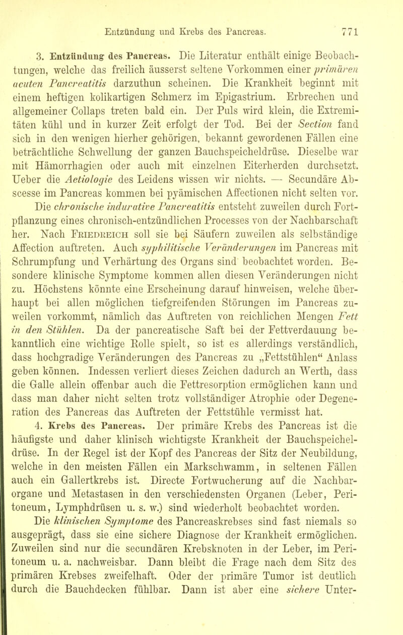 Entzündung und Krebs des Pancreas. 3. Entzündung des Pancreas. Die Literatur enthält einige Beobach- tungen, welche das freilich äusserst seltene Vorkommen einer primären acuten Pancreatitis darzuthun scheinen. Die Krankheit beginnt mit einem heftigen kolikartigen Schmerz im Epigastrium. Erbrechen und allgemeiner Collaps treten bald ein. Der Puls wird klein, die Extremi- täten kühl und in kurzer Zeit erfolgt der Tod. Bei der Section fand sich in den wenigen hierher gehörigen, bekannt gewordenen Fällen eine beträchtliche Schwellung der ganzen Bauchspeicheldrüse. Dieselbe war mit Hämorrhagien oder auch mit einzelnen Eiterherden durchsetzt. Ueber die Aetiologie des Leidens wissen wir nichts. — Secundäre Ab- scesse im Pancreas kommen bei pyämischen Affectionen nicht selten vor. Die chronische indurative Pancreatitis entsteht zuweilen durch Fort- pflanzung eines chronisch-entzündlichen Processes von der Nachbarschaft her. Nach Friedkeich soll sie bei Säufern zuweilen als selbständige Affection auftreten. Auch syphilitische Veränderungen im Pancreas mit Schrumpfung und Verhärtung des Organs sind beobachtet worden. Be- sondere klinische Symptome kommen allen diesen Veränderungen nicht zu. Höchstens könnte eine Erscheinung darauf hinweisen, welche über- haupt bei allen möglichen tiefgreifenden Störungen im Pancreas zu- weilen vorkommt, nämlich das Auftreten von reichlichen Mengen Fett in den Stühlen. Da der pancreatische Saft bei der Fettverdauung be- kanntlich eine wichtige Kolle spielt, so ist es allerdings verständlich, dass hochgradige Veränderungen des Pancreas zu „Fettstühlen Anlass geben können. Indessen verliert dieses Zeichen dadurch an Werth, dass die Galle allein offenbar auch die Fettresorption ermöglichen kann und dass man daher nicht selten trotz vollständiger Atrophie oder Degene- ration des Pancreas das Auftreten der Fettstühle vermisst hat. 4. Krebs des Pancreas. Der primäre Krebs des Pancreas ist die häufigste und daher klinisch wichtigste Krankheit der Bauchspeichel- drüse. In der Begel ist der Kopf des Pancreas der Sitz der Neubildung, welche in den meisten Fällen ein Markschwamm, in seltenen Fällen auch ein Gallertkrebs ist. Directe Fortwucherung auf die Nachbar- organe und Metastasen in den verschiedensten Organen (Leber, Peri- toneum, Lymphdrüsen u. s. w.) sind wiederholt beobachtet worden. Die klinischen Symptome des Pancreaskrebses sind fast niemals so ausgeprägt, dass sie eine sichere Diagnose der Krankheit ermöglichen. Zuweilen sind nur die secundären Krebsknoten in der Leber, im Peri- toneum u. a. nachweisbar. Dann bleibt die Frage nach dem Sitz des primären Krebses zweifelhaft. Oder der primäre Tumor ist deutlich durch die Bauchdecken fühlbar. Dann ist aber eine sichere Unter-